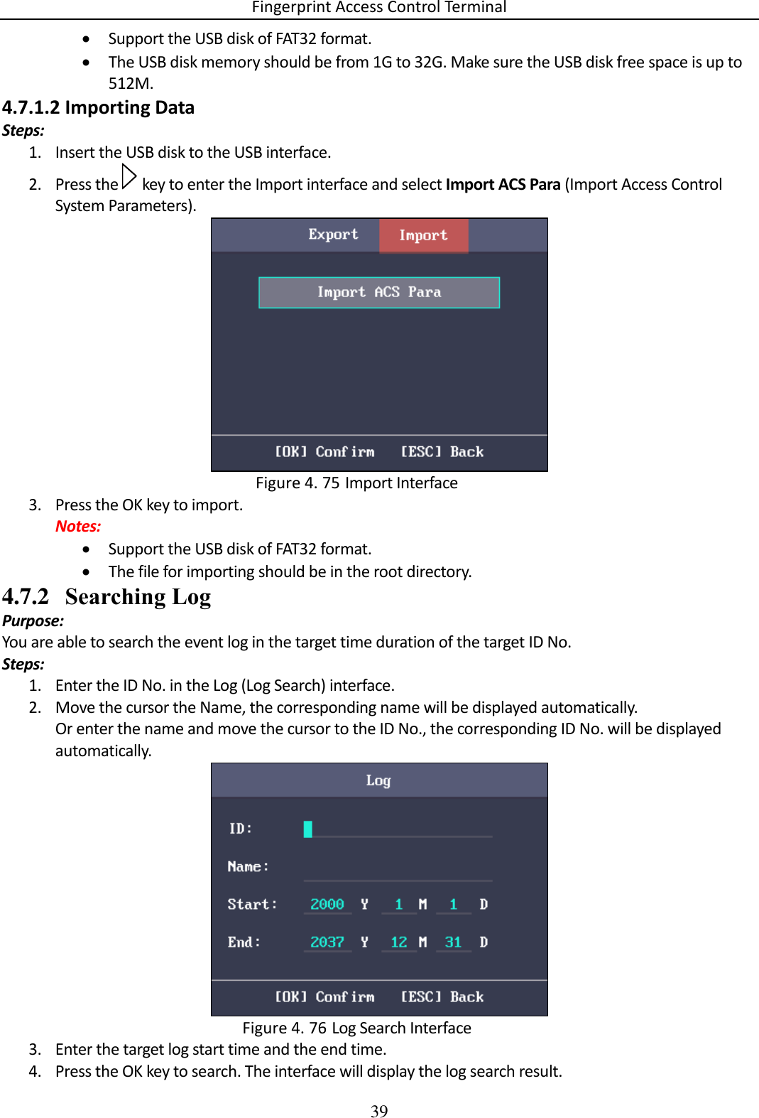 Fingerprint Access Control Terminal 39   Support the USB disk of FAT32 format.  The USB disk memory should be from 1G to 32G. Make sure the USB disk free space is up to 512M. 4.7.1.2 Importing Data Steps: 1. Insert the USB disk to the USB interface. 2. Press the   key to enter the Import interface and select Import ACS Para (Import Access Control System Parameters).   Import Interface Figure 4. 753. Press the OK key to import. Notes:  Support the USB disk of FAT32 format.  The file for importing should be in the root directory. 4.7.2 Searching Log Purpose: You are able to search the event log in the target time duration of the target ID No. Steps: 1. Enter the ID No. in the Log (Log Search) interface. 2. Move the cursor the Name, the corresponding name will be displayed automatically. Or enter the name and move the cursor to the ID No., the corresponding ID No. will be displayed automatically.   Log Search Interface Figure 4. 763. Enter the target log start time and the end time. 4. Press the OK key to search. The interface will display the log search result. 