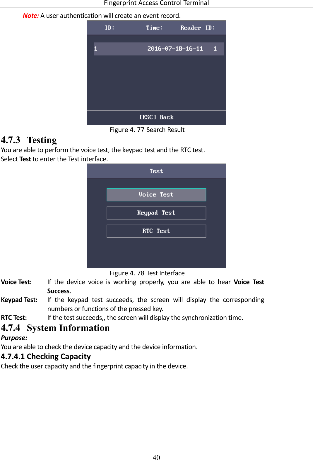 Fingerprint Access Control Terminal 40  Note: A user authentication will create an event record.   Search Result Figure 4. 774.7.3 Testing You are able to perform the voice test, the keypad test and the RTC test. Select Test to enter the Test interface.   Test Interface Figure 4. 78Voice Test: If  the  device  voice  is  working  properly,  you  are  able  to  hear  Voice  Test Success. Keypad Test: If  the  keypad  test  succeeds,  the  screen  will  display  the  corresponding numbers or functions of the pressed key. RTC Test: If the test succeeds,, the screen will display the synchronization time. 4.7.4 System Information Purpose: You are able to check the device capacity and the device information. 4.7.4.1 Checking Capacity Check the user capacity and the fingerprint capacity in the device. 