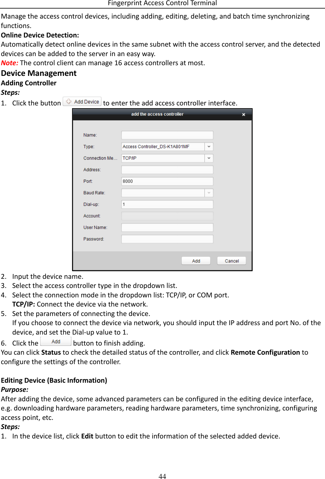 Fingerprint Access Control Terminal 44  Manage the access control devices, including adding, editing, deleting, and batch time synchronizing functions.  Online Device Detection: Automatically detect online devices in the same subnet with the access control server, and the detected devices can be added to the server in an easy way. Note: The control client can manage 16 access controllers at most.  Device Management Adding Controller Steps: 1. Click the button   to enter the add access controller interface.  2. Input the device name. 3. Select the access controller type in the dropdown list. 4. Select the connection mode in the dropdown list: TCP/IP, or COM port. TCP/IP: Connect the device via the network. 5. Set the parameters of connecting the device. If you choose to connect the device via network, you should input the IP address and port No. of the device, and set the Dial-up value to 1. 6. Click the   button to finish adding. You can click Status to check the detailed status of the controller, and click Remote Configuration to configure the settings of the controller.  Editing Device (Basic Information) Purpose: After adding the device, some advanced parameters can be configured in the editing device interface, e.g. downloading hardware parameters, reading hardware parameters, time synchronizing, configuring access point, etc. Steps: 1. In the device list, click Edit button to edit the information of the selected added device. 
