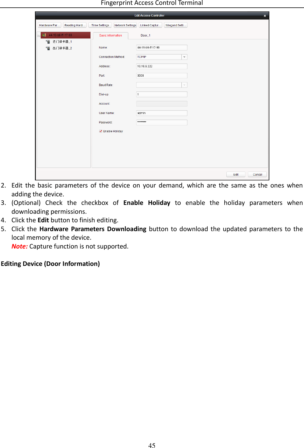 Fingerprint Access Control Terminal 45   2. Edit  the  basic  parameters  of  the  device  on  your  demand,  which  are  the  same  as  the  ones  when adding the device. 3. (Optional)  Check  the  checkbox  of  Enable  Holiday  to  enable  the  holiday  parameters  when downloading permissions.  4. Click the Edit button to finish editing. 5. Click the  Hardware  Parameters  Downloading  button to  download  the  updated parameters to  the local memory of the device. Note: Capture function is not supported.  Editing Device (Door Information) 