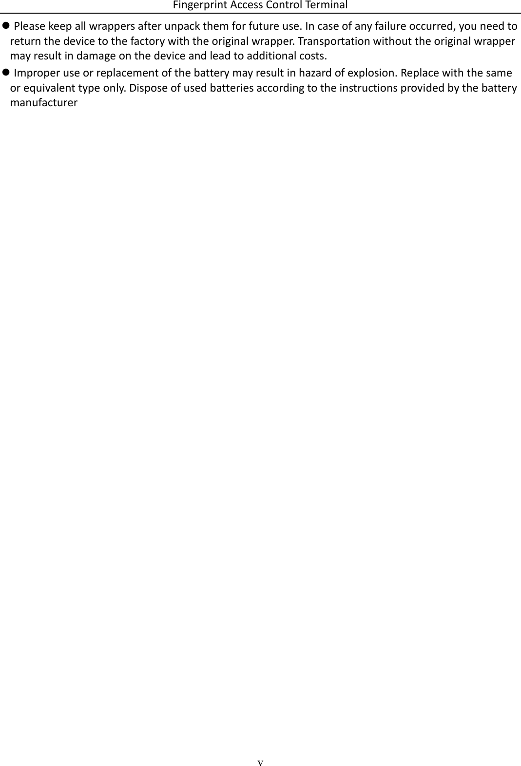 Fingerprint Access Control Terminal v   Please keep all wrappers after unpack them for future use. In case of any failure occurred, you need to return the device to the factory with the original wrapper. Transportation without the original wrapper may result in damage on the device and lead to additional costs.  Improper use or replacement of the battery may result in hazard of explosion. Replace with the same or equivalent type only. Dispose of used batteries according to the instructions provided by the battery manufacturer