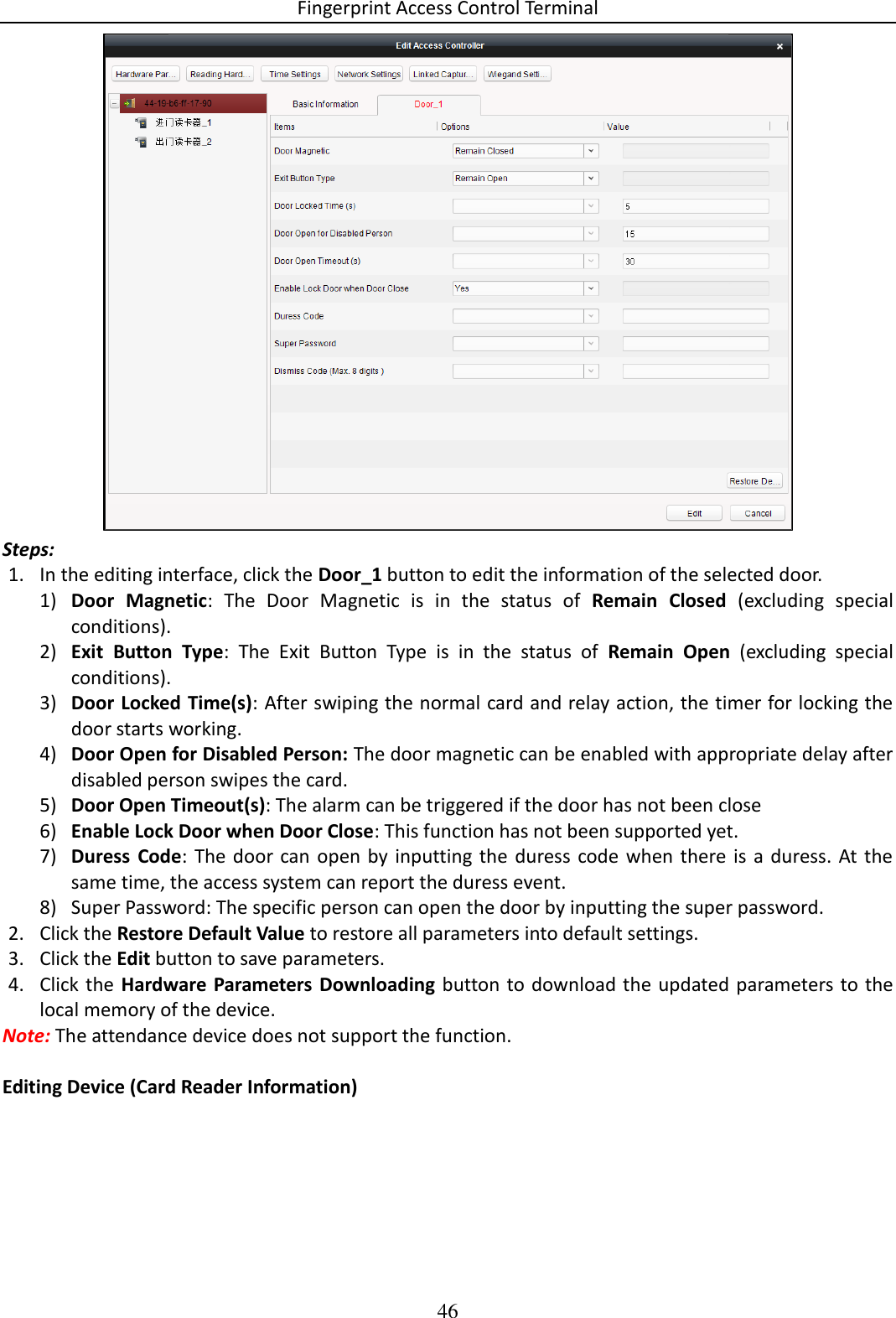 Fingerprint Access Control Terminal 46   Steps: 1. In the editing interface, click the Door_1 button to edit the information of the selected door.  1) Door  Magnetic:  The  Door  Magnetic  is  in  the  status  of  Remain  Closed  (excluding  special conditions). 2) Exit  Button  Type:  The  Exit  Button  Type  is  in  the  status  of  Remain  Open  (excluding  special conditions). 3) Door Locked Time(s): After swiping the normal card and relay action, the timer for locking the door starts working. 4) Door Open for Disabled Person: The door magnetic can be enabled with appropriate delay after disabled person swipes the card.  5) Door Open Timeout(s): The alarm can be triggered if the door has not been close  6) Enable Lock Door when Door Close: This function has not been supported yet. 7) Duress  Code: The  door can  open by  inputting the  duress code  when  there is a  duress.  At the same time, the access system can report the duress event.  8) Super Password: The specific person can open the door by inputting the super password.  2. Click the Restore Default Value to restore all parameters into default settings.  3. Click the Edit button to save parameters.  4. Click the Hardware Parameters  Downloading button to download the updated parameters to the local memory of the device.  Note: The attendance device does not support the function.  Editing Device (Card Reader Information) 