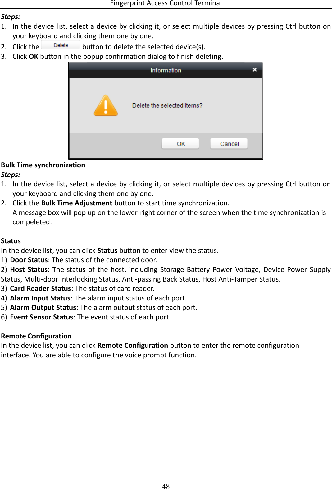 Fingerprint Access Control Terminal 48  Steps: 1. In the device list, select a device by clicking it, or select multiple devices by pressing Ctrl button on your keyboard and clicking them one by one. 2. Click the   button to delete the selected device(s). 3. Click OK button in the popup confirmation dialog to finish deleting.  Bulk Time synchronization Steps: 1. In the device list, select a device by clicking it, or select multiple devices by pressing Ctrl button on your keyboard and clicking them one by one. 2. Click the Bulk Time Adjustment button to start time synchronization. A message box will pop up on the lower-right corner of the screen when the time synchronization is compeleted.  Status In the device list, you can click Status button to enter view the status.  1) Door Status: The status of the connected door.  2) Host  Status:  The  status  of the  host,  including  Storage  Battery Power  Voltage, Device  Power  Supply Status, Multi-door Interlocking Status, Anti-passing Back Status, Host Anti-Tamper Status.  3) Card Reader Status: The status of card reader.  4) Alarm Input Status: The alarm input status of each port.  5) Alarm Output Status: The alarm output status of each port.  6) Event Sensor Status: The event status of each port.   Remote Configuration In the device list, you can click Remote Configuration button to enter the remote configuration interface. You are able to configure the voice prompt function. 