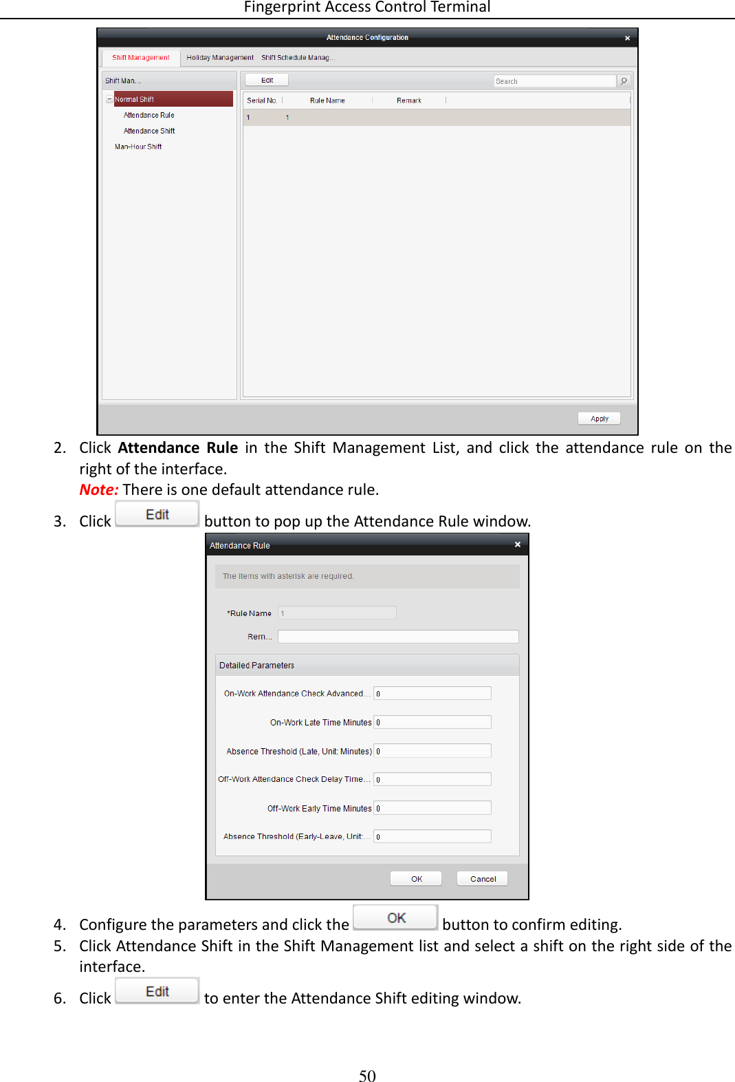 Fingerprint Access Control Terminal 50   2. Click  Attendance  Rule  in  the  Shift  Management  List,  and  click  the  attendance  rule  on  the right of the interface. Note: There is one default attendance rule. 3. Click   button to pop up the Attendance Rule window.   4. Configure the parameters and click the   button to confirm editing.  5. Click Attendance Shift in the Shift Management list and select a shift on the right side of the interface.  6. Click   to enter the Attendance Shift editing window. 