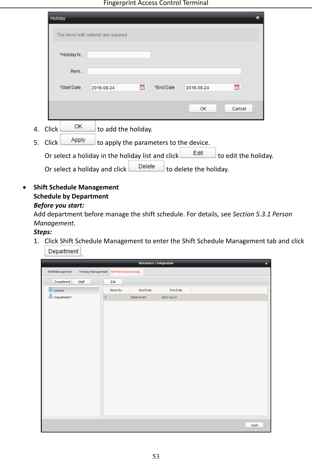 Fingerprint Access Control Terminal 53   4. Click   to add the holiday. 5. Click   to apply the parameters to the device. Or select a holiday in the holiday list and click   to edit the holiday. Or select a holiday and click   to delete the holiday.   Shift Schedule Management Schedule by Department Before you start: Add department before manage the shift schedule. For details, see Section 5.3.1 Person Management. Steps: 1. Click Shift Schedule Management to enter the Shift Schedule Management tab and click.  