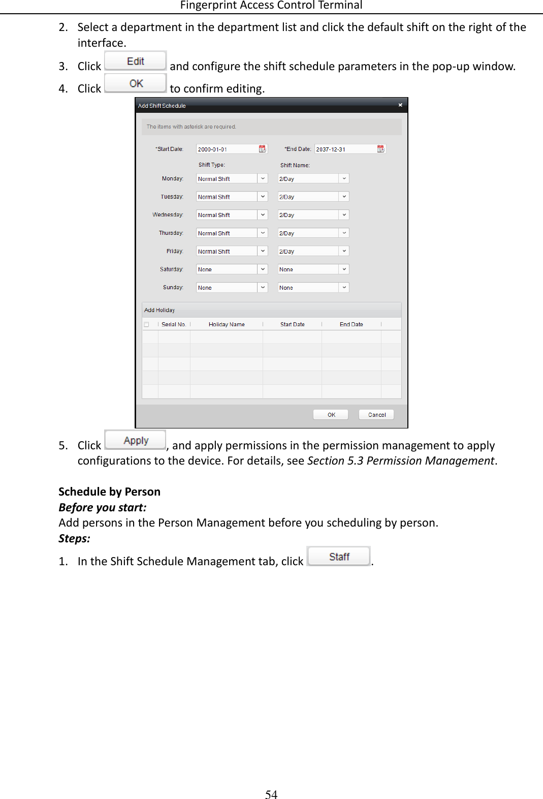 Fingerprint Access Control Terminal 54  2. Select a department in the department list and click the default shift on the right of the interface. 3. Click   and configure the shift schedule parameters in the pop-up window. 4. Click   to confirm editing.  5. Click  , and apply permissions in the permission management to apply configurations to the device. For details, see Section 5.3 Permission Management.  Schedule by Person Before you start: Add persons in the Person Management before you scheduling by person. Steps: 1. In the Shift Schedule Management tab, click  . 