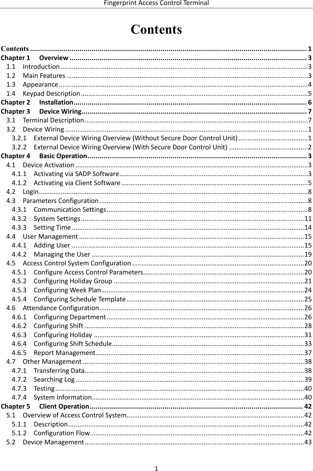  Fingerprint Access Control Terminal 1   Contents Contents ............................................................................................................................................ 1 Chapter 1 Overview ........................................................................................................................ 3  Introduction ....................................................................................................................................... 3 1.1 Main Features .................................................................................................................................... 3 1.2 Appearance ........................................................................................................................................ 4 1.3 Keypad Description ............................................................................................................................ 5 1.4Chapter 2 Installation ...................................................................................................................... 6 Chapter 3 Device Wiring .................................................................................................................. 7  Terminal Description .......................................................................................................................... 7 3.1 Device Wiring ..................................................................................................................................... 1 3.23.2.1 External Device Wiring Overview (Without Secure Door Control Unit) ...................................... 1 3.2.2 External Device Wiring Overview (With Secure Door Control Unit) ........................................... 2 Chapter 4 Basic Operation ............................................................................................................... 3  Device Activation ............................................................................................................................... 3 4.14.1.1 Activating via SADP Software ....................................................................................................... 3 4.1.2 Activating via Client Software ...................................................................................................... 5  Login ................................................................................................................................................... 8 4.2 Parameters Configuration .................................................................................................................. 8 4.34.3.1 Communication Settings .............................................................................................................. 8 4.3.2 System Settings .......................................................................................................................... 11 4.3.3 Setting Time ............................................................................................................................... 14  User Management ........................................................................................................................... 15 4.44.4.1 Adding User ............................................................................................................................... 15 4.4.2 Managing the User .................................................................................................................... 19  Access Control System Configuration .............................................................................................. 20 4.54.5.1 Configure Access Control Parameters ........................................................................................ 20 4.5.2 Configuring Holiday Group ........................................................................................................ 21 4.5.3 Configuring Week Plan ............................................................................................................... 24 4.5.4 Configuring Schedule Template ................................................................................................. 25  Attendance Configuration ................................................................................................................ 26 4.64.6.1 Configuring Department ............................................................................................................ 26 4.6.2 Configuring Shift ........................................................................................................................ 28 4.6.3 Configuring Holiday ................................................................................................................... 31 4.6.4 Configuring Shift Schedule ......................................................................................................... 33 4.6.5 Report Management .................................................................................................................. 37  Other Management ......................................................................................................................... 38 4.74.7.1 Transferring Data........................................................................................................................ 38 4.7.2 Searching Log ............................................................................................................................. 39 4.7.3 Testing ........................................................................................................................................ 40 4.7.4 System Information .................................................................................................................... 40 Chapter 5 Client Operation ............................................................................................................ 42  Overview of Access Control System ................................................................................................. 42 5.15.1.1 Description ................................................................................................................................. 42 5.1.2 Configuration Flow ..................................................................................................................... 42  Device Management ........................................................................................................................ 43 5.2