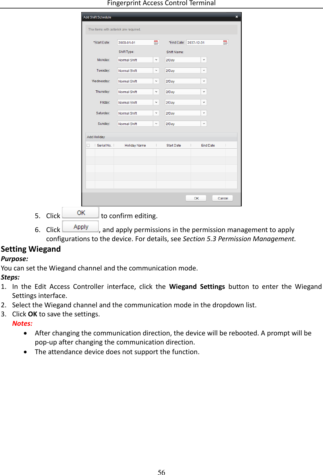 Fingerprint Access Control Terminal 56   5. Click   to confirm editing. 6. Click  , and apply permissions in the permission management to apply configurations to the device. For details, see Section 5.3 Permission Management. Setting Wiegand Purpose: You can set the Wiegand channel and the communication mode. Steps: 1. In  the  Edit  Access  Controller  interface,  click  the  Wiegand  Settings  button  to  enter  the  Wiegand Settings interface. 2. Select the Wiegand channel and the communication mode in the dropdown list. 3. Click OK to save the settings. Notes:  After changing the communication direction, the device will be rebooted. A prompt will be pop-up after changing the communication direction.  The attendance device does not support the function. 