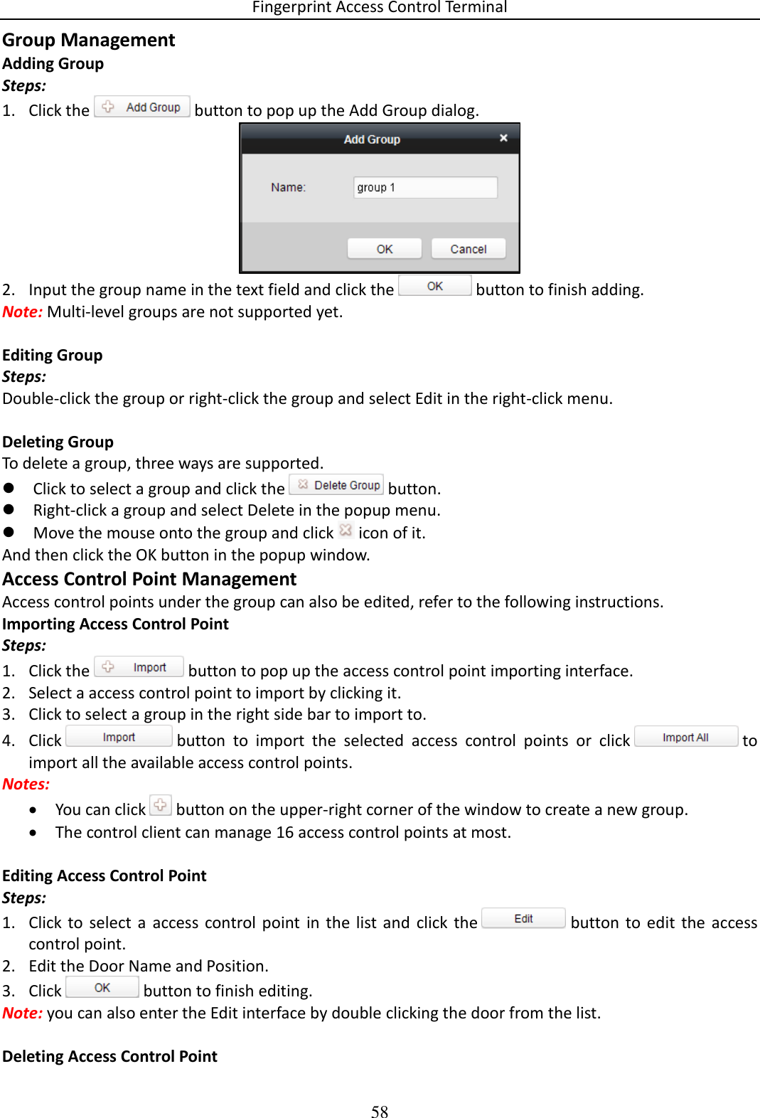 Fingerprint Access Control Terminal 58  Group Management Adding Group Steps: 1. Click the   button to pop up the Add Group dialog.  2. Input the group name in the text field and click the   button to finish adding. Note: Multi-level groups are not supported yet.  Editing Group Steps: Double-click the group or right-click the group and select Edit in the right-click menu.  Deleting Group To delete a group, three ways are supported.  Click to select a group and click the   button.  Right-click a group and select Delete in the popup menu.  Move the mouse onto the group and click   icon of it. And then click the OK button in the popup window. Access Control Point Management Access control points under the group can also be edited, refer to the following instructions. Importing Access Control Point Steps: 1. Click the   button to pop up the access control point importing interface. 2. Select a access control point to import by clicking it.   3. Click to select a group in the right side bar to import to. 4. Click   button  to  import  the  selected  access  control  points  or  click   to import all the available access control points.  Notes:   You can click   button on the upper-right corner of the window to create a new group.  The control client can manage 16 access control points at most.   Editing Access Control Point Steps: 1. Click to  select  a  access  control point  in  the  list  and  click  the   button  to  edit  the  access control point.  2. Edit the Door Name and Position. 3. Click   button to finish editing. Note: you can also enter the Edit interface by double clicking the door from the list.   Deleting Access Control Point 