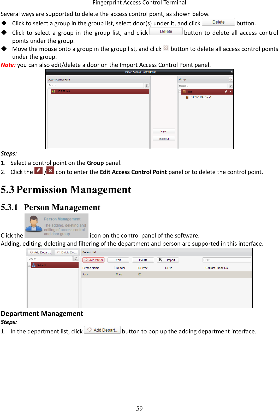 Fingerprint Access Control Terminal 59  Several ways are supported to delete the access control point, as shown below.   Click to select a group in the group list, select door(s) under it, and click   button.  Click  to  select  a  group  in  the  group  list,  and  click   button  to  delete  all  access  control points under the group.  Move the mouse onto a group in the group list, and click   button to delete all access control points under the group. Note: you can also edit/delete a door on the Import Access Control Point panel.  Steps:  1. Select a control point on the Group panel.  2. Click the   / icon to enter the Edit Access Control Point panel or to delete the control point.   Permission Management 5.35.3.1 Person Management Click the   icon on the control panel of the software. Adding, editing, deleting and filtering of the department and person are supported in this interface.  Department Management Steps: 1. In the department list, click   button to pop up the adding department interface. 