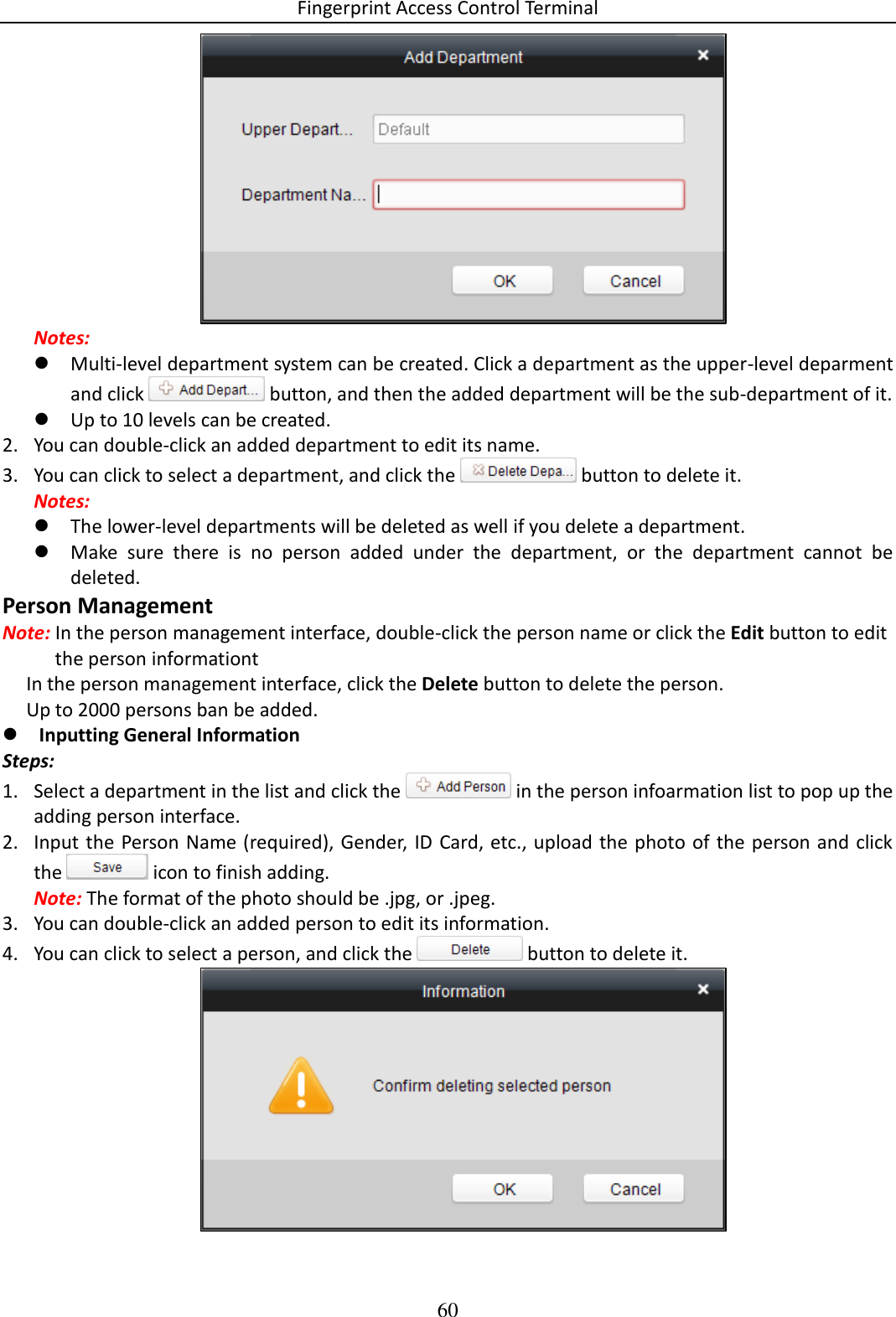 Fingerprint Access Control Terminal 60   Notes:  Multi-level department system can be created. Click a department as the upper-level deparment and click   button, and then the added department will be the sub-department of it.  Up to 10 levels can be created. 2. You can double-click an added department to edit its name. 3. You can click to select a department, and click the   button to delete it. Notes:  The lower-level departments will be deleted as well if you delete a department.  Make  sure  there  is  no  person  added  under  the  department,  or  the  department  cannot  be deleted. Person Management Note: In the person management interface, double-click the person name or click the Edit button to edit the person informationt      In the person management interface, click the Delete button to delete the person.       Up to 2000 persons ban be added.   Inputting General Information  Steps: 1. Select a department in the list and click the   in the person infoarmation list to pop up the adding person interface. 2. Input the Person Name (required), Gender, ID Card, etc., upload the photo  of the person and click the   icon to finish adding. Note: The format of the photo should be .jpg, or .jpeg.  3. You can double-click an added person to edit its information. 4. You can click to select a person, and click the   button to delete it.  