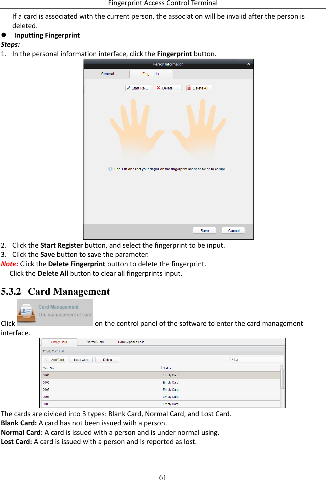 Fingerprint Access Control Terminal 61  If a card is associated with the current person, the association will be invalid after the person is deleted.  Inputting Fingerprint  Steps: 1. In the personal information interface, click the Fingerprint button.   2. Click the Start Register button, and select the fingerprint to be input.  3. Click the Save button to save the parameter.  Note: Click the Delete Fingerprint button to delete the fingerprint.       Click the Delete All button to clear all fingerprints input.  5.3.2 Card Management Click   on the control panel of the software to enter the card management interface.  The cards are divided into 3 types: Blank Card, Normal Card, and Lost Card. Blank Card: A card has not been issued with a person.  Normal Card: A card is issued with a person and is under normal using. Lost Card: A card is issued with a person and is reported as lost. 