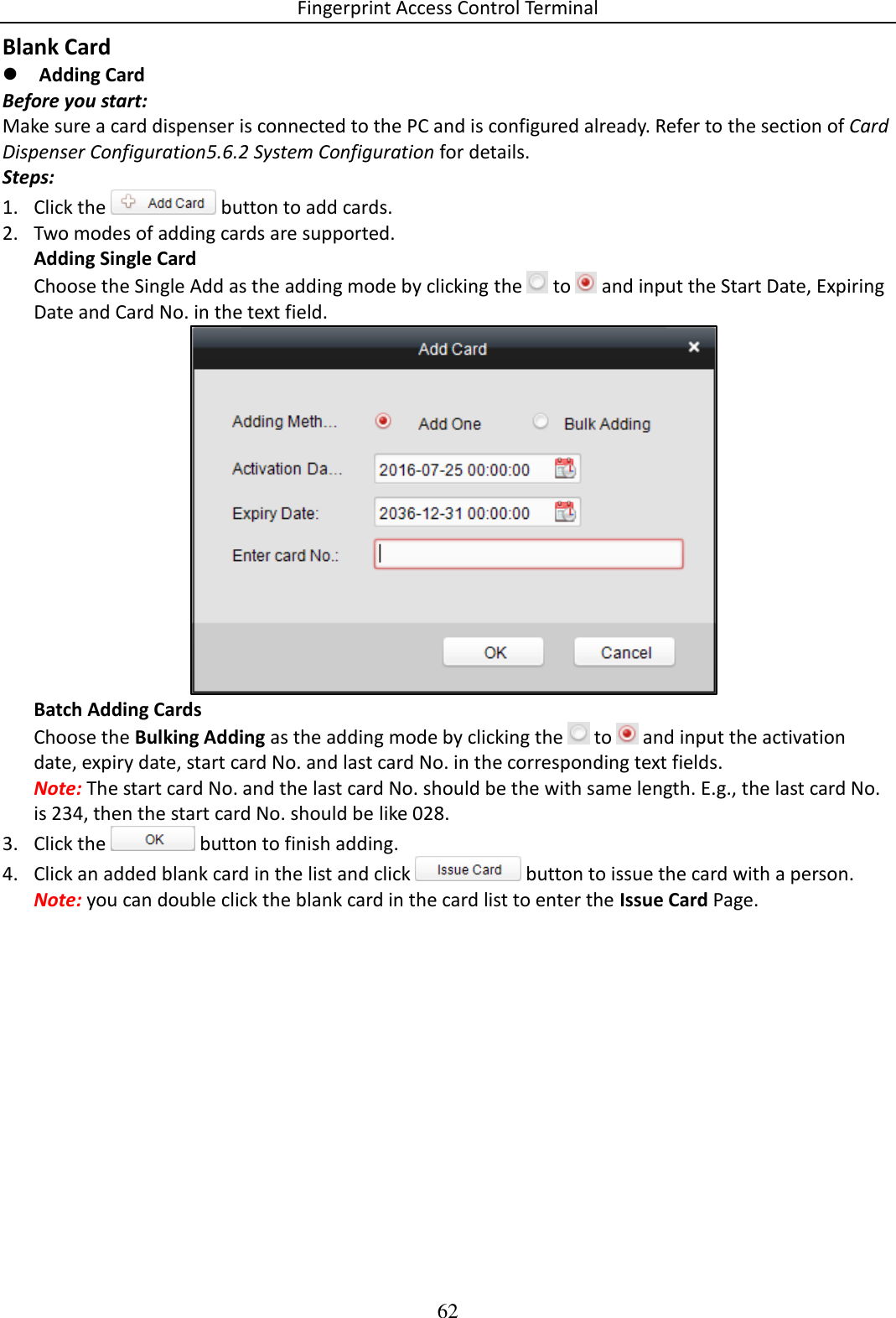 Fingerprint Access Control Terminal 62  Blank Card  Adding Card Before you start: Make sure a card dispenser is connected to the PC and is configured already. Refer to the section of Card Dispenser Configuration5.6.2 System Configuration for details.  Steps: 1. Click the   button to add cards. 2. Two modes of adding cards are supported. Adding Single Card Choose the Single Add as the adding mode by clicking the   to   and input the Start Date, Expiring Date and Card No. in the text field.  Batch Adding Cards Choose the Bulking Adding as the adding mode by clicking the   to   and input the activation date, expiry date, start card No. and last card No. in the corresponding text fields. Note: The start card No. and the last card No. should be the with same length. E.g., the last card No. is 234, then the start card No. should be like 028. 3. Click the   button to finish adding. 4. Click an added blank card in the list and click   button to issue the card with a person. Note: you can double click the blank card in the card list to enter the Issue Card Page.  