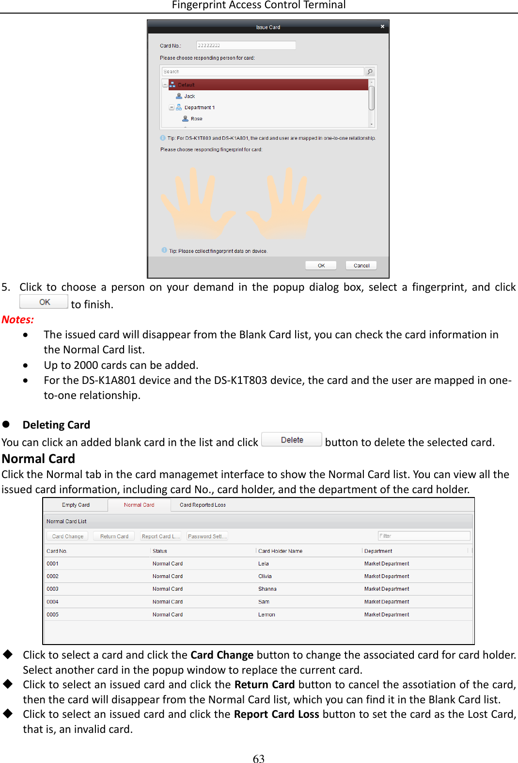 Fingerprint Access Control Terminal 63   5. Click  to  choose  a  person  on  your  demand  in  the  popup  dialog  box,  select  a  fingerprint,  and  click  to finish. Notes:   The issued card will disappear from the Blank Card list, you can check the card information in the Normal Card list.  Up to 2000 cards can be added.   For the DS-K1A801 device and the DS-K1T803 device, the card and the user are mapped in one-to-one relationship.   Deleting Card You can click an added blank card in the list and click   button to delete the selected card. Normal Card Click the Normal tab in the card managemet interface to show the Normal Card list. You can view all the issued card information, including card No., card holder, and the department of the card holder.   Click to select a card and click the Card Change button to change the associated card for card holder. Select another card in the popup window to replace the current card.  Click to select an issued card and click the Return Card button to cancel the assotiation of the card, then the card will disappear from the Normal Card list, which you can find it in the Blank Card list.  Click to select an issued card and click the Report Card Loss button to set the card as the Lost Card, that is, an invalid card. 