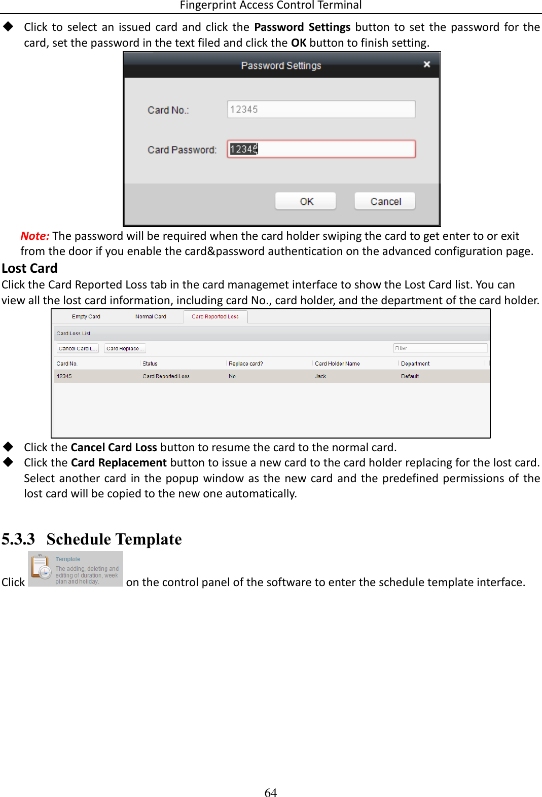 Fingerprint Access Control Terminal 64   Click  to  select  an  issued  card and  click  the  Password  Settings button  to set  the password for  the card, set the password in the text filed and click the OK button to finish setting.  Note: The password will be required when the card holder swiping the card to get enter to or exit from the door if you enable the card&amp;password authentication on the advanced configuration page. Lost Card Click the Card Reported Loss tab in the card managemet interface to show the Lost Card list. You can view all the lost card information, including card No., card holder, and the department of the card holder.   Click the Cancel Card Loss button to resume the card to the normal card.  Click the Card Replacement button to issue a new card to the card holder replacing for the lost card. Select another card in the popup window as the new card  and  the  predefined permissions of the lost card will be copied to the new one automatically.  5.3.3 Schedule Template Click   on the control panel of the software to enter the schedule template interface. 