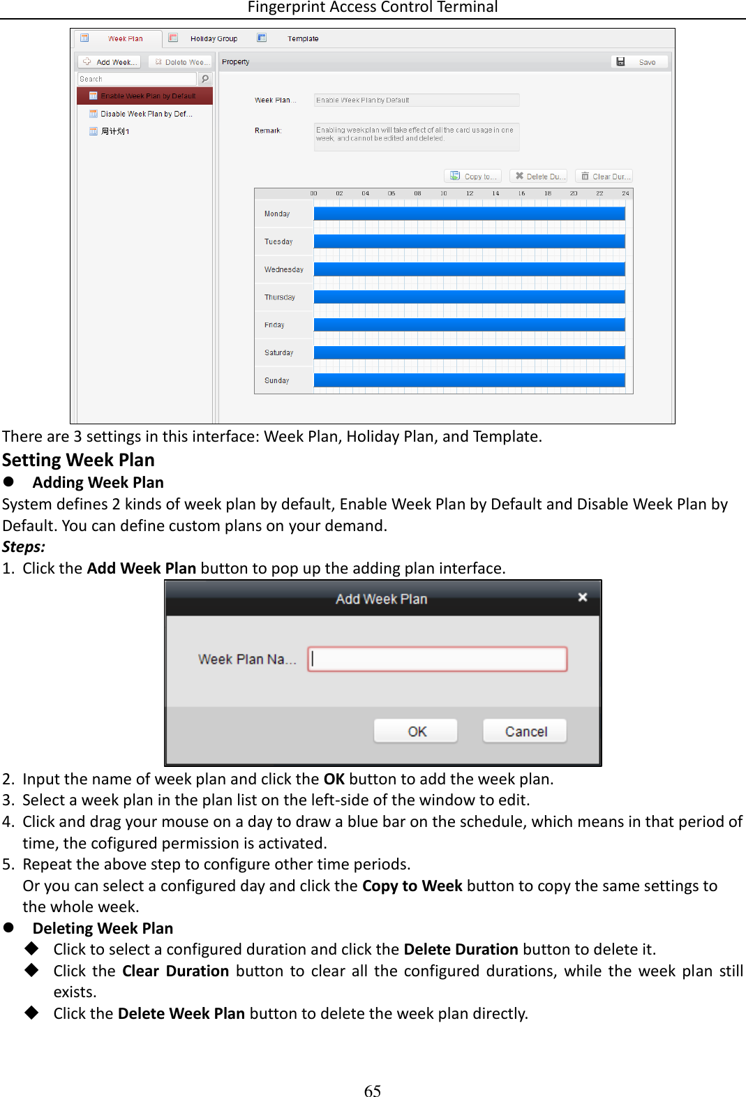 Fingerprint Access Control Terminal 65   There are 3 settings in this interface: Week Plan, Holiday Plan, and Template.  Setting Week Plan  Adding Week Plan System defines 2 kinds of week plan by default, Enable Week Plan by Default and Disable Week Plan by Default. You can define custom plans on your demand. Steps: 1. Click the Add Week Plan button to pop up the adding plan interface.  2. Input the name of week plan and click the OK button to add the week plan. 3. Select a week plan in the plan list on the left-side of the window to edit. 4. Click and drag your mouse on a day to draw a blue bar on the schedule, which means in that period of time, the cofigured permission is activated.  5. Repeat the above step to configure other time periods. Or you can select a configured day and click the Copy to Week button to copy the same settings to the whole week.  Deleting Week Plan  Click to select a configured duration and click the Delete Duration button to delete it.  Click  the  Clear  Duration  button  to  clear  all  the  configured durations,  while  the  week  plan  still exists.  Click the Delete Week Plan button to delete the week plan directly. 