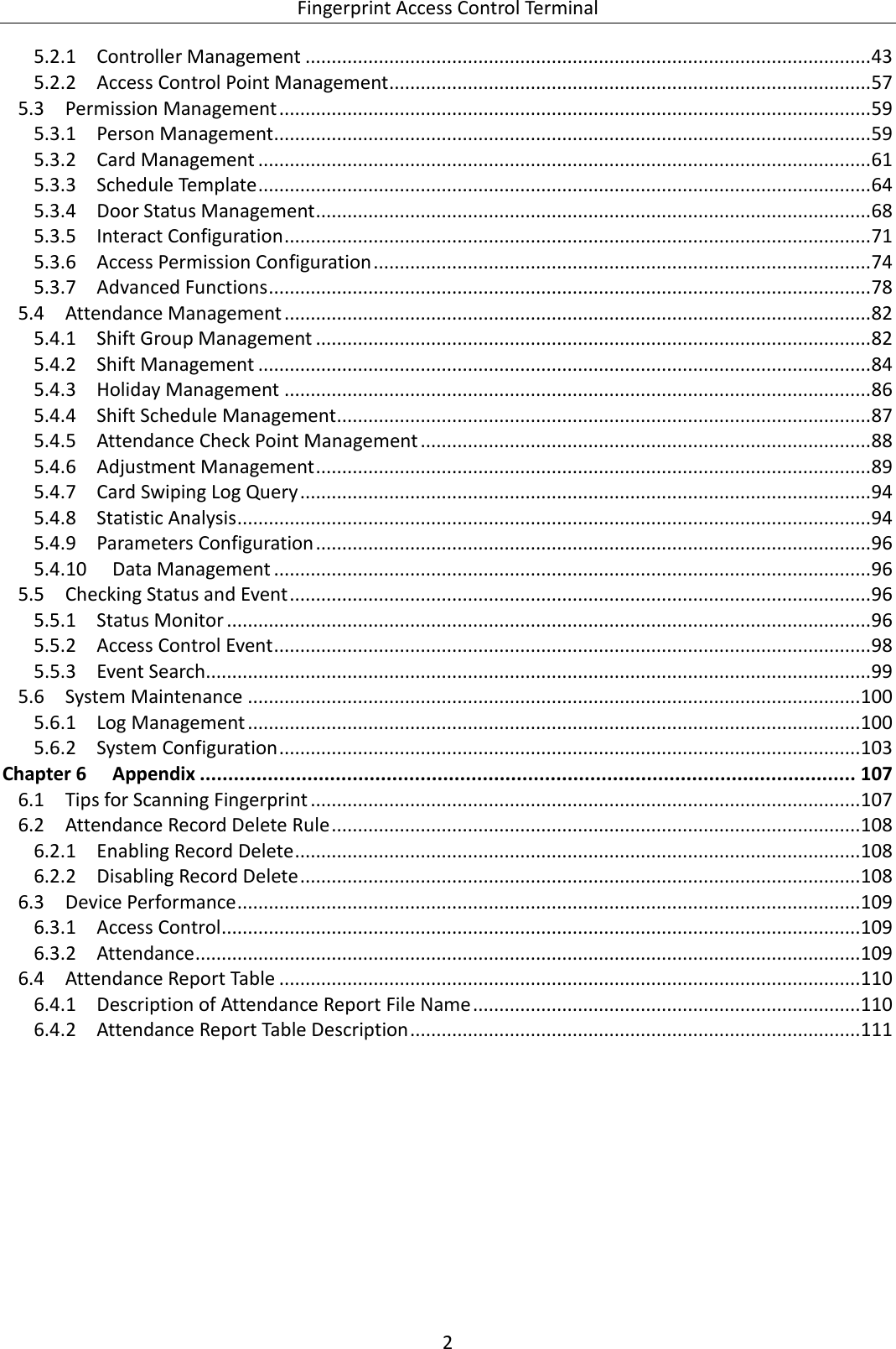  Fingerprint Access Control Terminal 2   5.2.1 Controller Management ............................................................................................................ 43 5.2.2 Access Control Point Management ............................................................................................ 57  Permission Management ................................................................................................................. 59 5.35.3.1 Person Management .................................................................................................................. 59 5.3.2 Card Management ..................................................................................................................... 61 5.3.3 Schedule Template ..................................................................................................................... 64 5.3.4 Door Status Management .......................................................................................................... 68 5.3.5 Interact Configuration ................................................................................................................ 71 5.3.6 Access Permission Configuration ............................................................................................... 74 5.3.7 Advanced Functions ................................................................................................................... 78  Attendance Management ................................................................................................................ 82 5.45.4.1 Shift Group Management .......................................................................................................... 82 5.4.2 Shift Management ..................................................................................................................... 84 5.4.3 Holiday Management ................................................................................................................ 86 5.4.4 Shift Schedule Management ...................................................................................................... 87 5.4.5 Attendance Check Point Management ...................................................................................... 88 5.4.6 Adjustment Management .......................................................................................................... 89 5.4.7 Card Swiping Log Query ............................................................................................................. 94 5.4.8 Statistic Analysis ......................................................................................................................... 94 5.4.9 Parameters Configuration .......................................................................................................... 96 5.4.10 Data Management .................................................................................................................. 96  Checking Status and Event ............................................................................................................... 96 5.55.5.1 Status Monitor ........................................................................................................................... 96 5.5.2 Access Control Event .................................................................................................................. 98 5.5.3 Event Search............................................................................................................................... 99  System Maintenance ..................................................................................................................... 100 5.65.6.1 Log Management ..................................................................................................................... 100 5.6.2 System Configuration ............................................................................................................... 103 Chapter 6 Appendix .................................................................................................................... 107  Tips for Scanning Fingerprint ......................................................................................................... 107 6.1 Attendance Record Delete Rule ..................................................................................................... 108 6.26.2.1 Enabling Record Delete ............................................................................................................ 108 6.2.2 Disabling Record Delete ........................................................................................................... 108  Device Performance ....................................................................................................................... 109 6.36.3.1 Access Control .......................................................................................................................... 109 6.3.2 Attendance ............................................................................................................................... 109  Attendance Report Table ............................................................................................................... 110 6.46.4.1 Description of Attendance Report File Name .......................................................................... 110 6.4.2 Attendance Report Table Description ...................................................................................... 111   