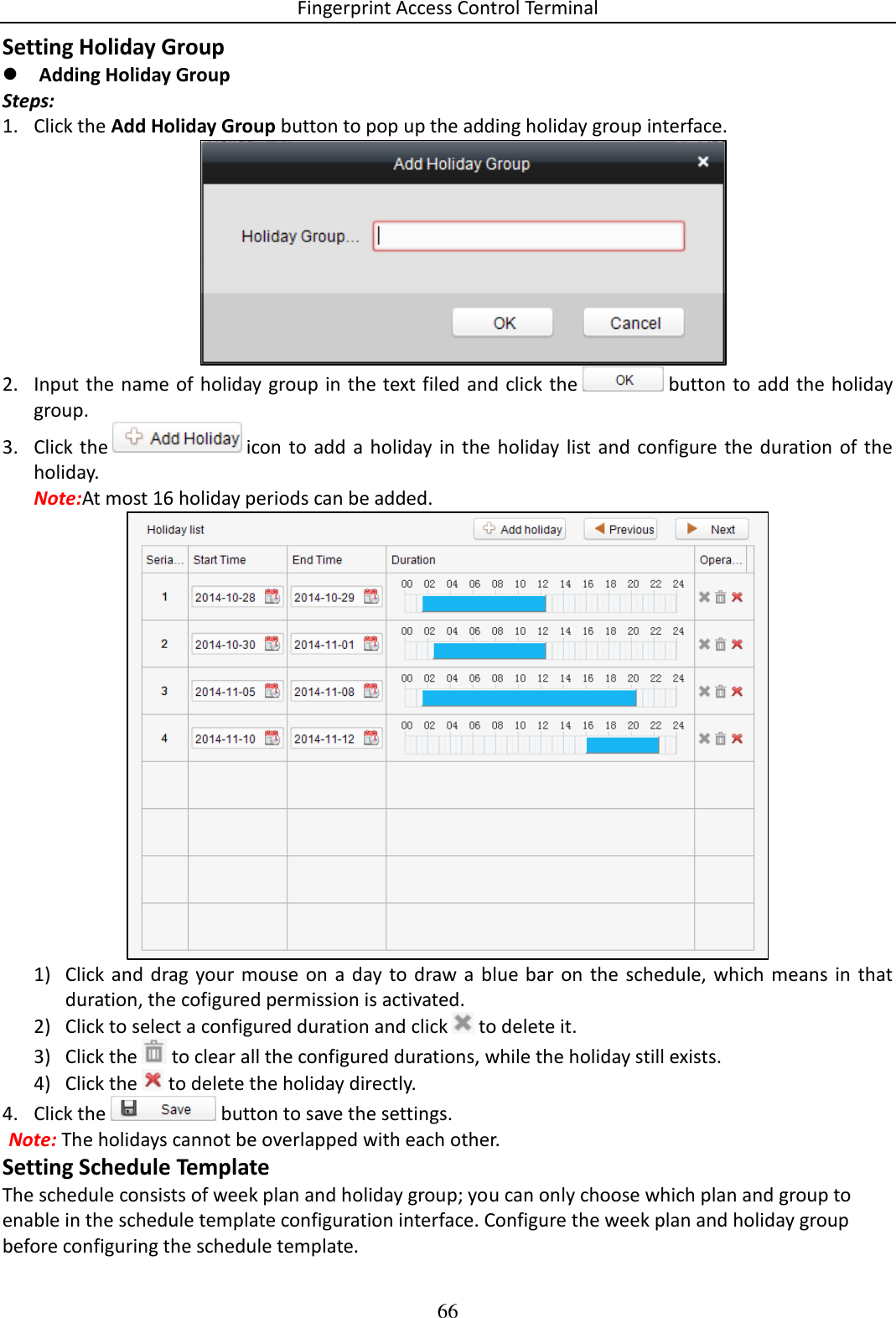 Fingerprint Access Control Terminal 66  Setting Holiday Group  Adding Holiday Group Steps: 1. Click the Add Holiday Group button to pop up the adding holiday group interface.  2. Input the name of holiday group in the text filed and click the   button  to add the holiday group. 3. Click the   icon to  add  a  holiday in the  holiday list and  configure the duration of the holiday. Note:At most 16 holiday periods can be added.  1) Click and  drag your mouse on  a day to draw a blue  bar  on  the  schedule,  which  means  in  that duration, the cofigured permission is activated.  2) Click to select a configured duration and click   to delete it. 3) Click the   to clear all the configured durations, while the holiday still exists. 4) Click the   to delete the holiday directly. 4. Click the   button to save the settings. Note: The holidays cannot be overlapped with each other. Setting Schedule Template The schedule consists of week plan and holiday group; you can only choose which plan and group to enable in the schedule template configuration interface. Configure the week plan and holiday group before configuring the schedule template. 