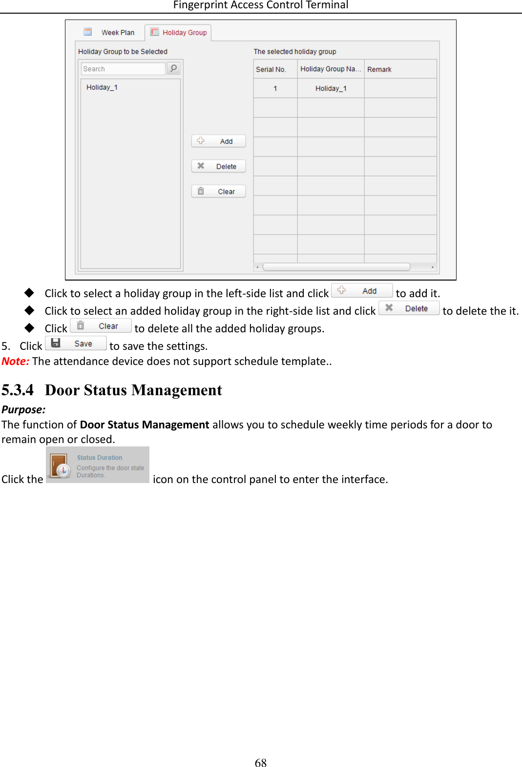 Fingerprint Access Control Terminal 68    Click to select a holiday group in the left-side list and click   to add it.  Click to select an added holiday group in the right-side list and click   to delete the it.  Click   to delete all the added holiday groups. 5. Click   to save the settings. Note: The attendance device does not support schedule template.. 5.3.4 Door Status Management Purpose: The function of Door Status Management allows you to schedule weekly time periods for a door to remain open or closed.  Click the   icon on the control panel to enter the interface. 