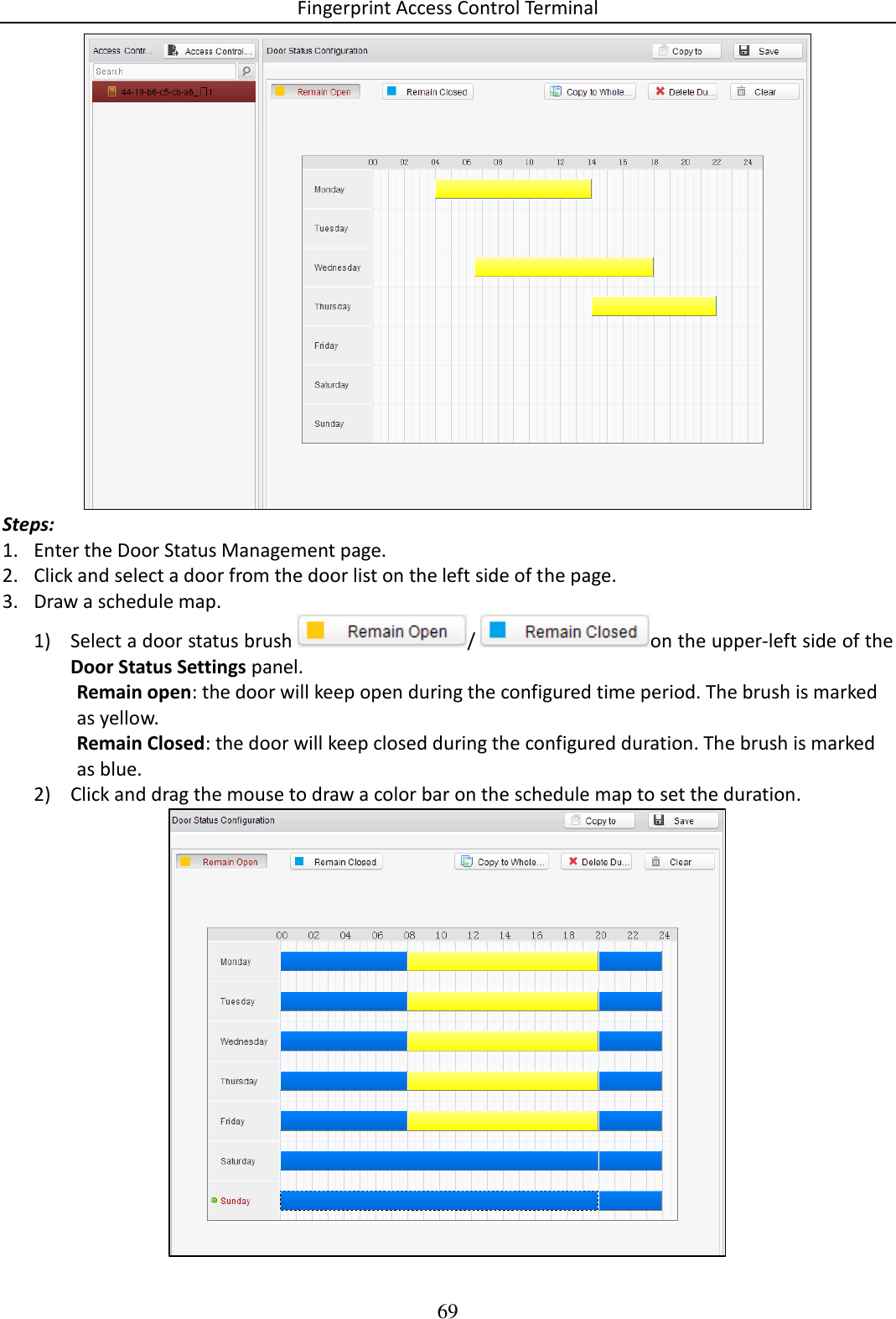 Fingerprint Access Control Terminal 69   Steps: 1. Enter the Door Status Management page.  2. Click and select a door from the door list on the left side of the page.  3. Draw a schedule map.  1) Select a door status brush  / on the upper-left side of the Door Status Settings panel. Remain open: the door will keep open during the configured time period. The brush is marked as yellow.  Remain Closed: the door will keep closed during the configured duration. The brush is marked as blue.  2) Click and drag the mouse to draw a color bar on the schedule map to set the duration.   