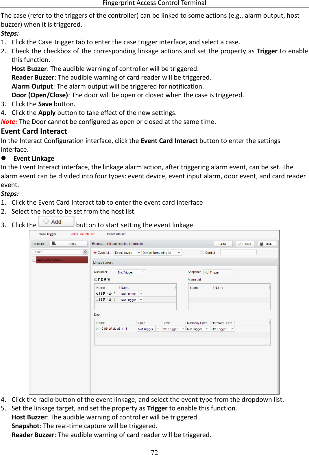 Fingerprint Access Control Terminal 72  The case (refer to the triggers of the controller) can be linked to some actions (e.g., alarm output, host buzzer) when it is triggered. Steps: 1. Click the Case Trigger tab to enter the case trigger interface, and select a case.  2. Check the checkbox of the corresponding linkage actions and set the property as Trigger to enable this function.  Host Buzzer: The audible warning of controller will be triggered.  Reader Buzzer: The audible warning of card reader will be triggered. Alarm Output: The alarm output will be triggered for notification. Door (Open/Close): The door will be open or closed when the case is triggered. 3. Click the Save button. 4. Click the Apply button to take effect of the new settings.  Note: The Door cannot be configured as open or closed at the same time.  Event Card Interact In the Interact Configuration interface, click the Event Card Interact button to enter the settings interface.   Event Linkage In the Event Interact interface, the linkage alarm action, after triggering alarm event, can be set. The alarm event can be divided into four types: event device, event input alarm, door event, and card reader event.  Steps: 1. Click the Event Card Interact tab to enter the event card interface  2. Select the host to be set from the host list.  3. Click the   button to start setting the event linkage.   4. Click the radio button of the event linkage, and select the event type from the dropdown list.  5. Set the linkage target, and set the property as Trigger to enable this function. Host Buzzer: The audible warning of controller will be triggered.  Snapshot: The real-time capture will be triggered.  Reader Buzzer: The audible warning of card reader will be triggered. 