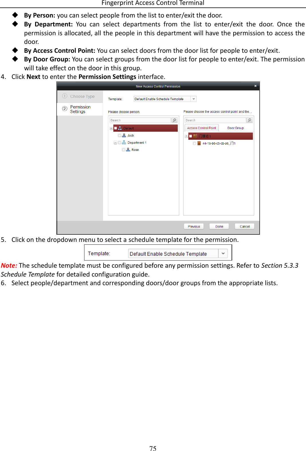 Fingerprint Access Control Terminal 75   By Person: you can select people from the list to enter/exit the door.   By  Department:  You  can  select  departments  from  the  list  to  enter/exit  the  door.  Once  the permission is allocated, all the people in this department will have the permission to access the door.   By Access Control Point: You can select doors from the door list for people to enter/exit.  By Door Group: You can select groups from the door list for people to enter/exit. The permission will take effect on the door in this group. 4. Click Next to enter the Permission Settings interface.  5. Click on the dropdown menu to select a schedule template for the permission.  Note: The schedule template must be configured before any permission settings. Refer to Section 5.3.3 Schedule Template for detailed configuration guide.  6. Select people/department and corresponding doors/door groups from the appropriate lists. 