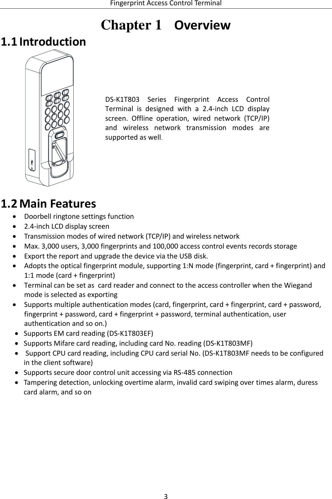  Fingerprint Access Control Terminal 3   Chapter 1  Overview  Introduction 1.1 DS-K1T803  Series  Fingerprint  Access  Control Terminal  is  designed  with  a  2.4-inch  LCD  display screen.  Offline  operation,  wired  network  (TCP/IP) and  wireless  network  transmission  modes  are supported as well.  Main Features 1.2 Doorbell ringtone settings function  2.4-inch LCD display screen  Transmission modes of wired network (TCP/IP) and wireless network  Max. 3,000 users, 3,000 fingerprints and 100,000 access control events records storage  Export the report and upgrade the device via the USB disk.  Adopts the optical fingerprint module, supporting 1:N mode (fingerprint, card + fingerprint) and 1:1 mode (card + fingerprint)  Terminal can be set as  card reader and connect to the access controller when the Wiegand mode is selected as exporting   Supports multiple authentication modes (card, fingerprint, card + fingerprint, card + password, fingerprint + password, card + fingerprint + password, terminal authentication, user authentication and so on.)  Supports EM card reading (DS-K1T803EF)  Supports Mifare card reading, including card No. reading (DS-K1T803MF)   Support CPU card reading, including CPU card serial No. (DS-K1T803MF needs to be configured in the client software)   Supports secure door control unit accessing via RS-485 connection  Tampering detection, unlocking overtime alarm, invalid card swiping over times alarm, duress card alarm, and so on  