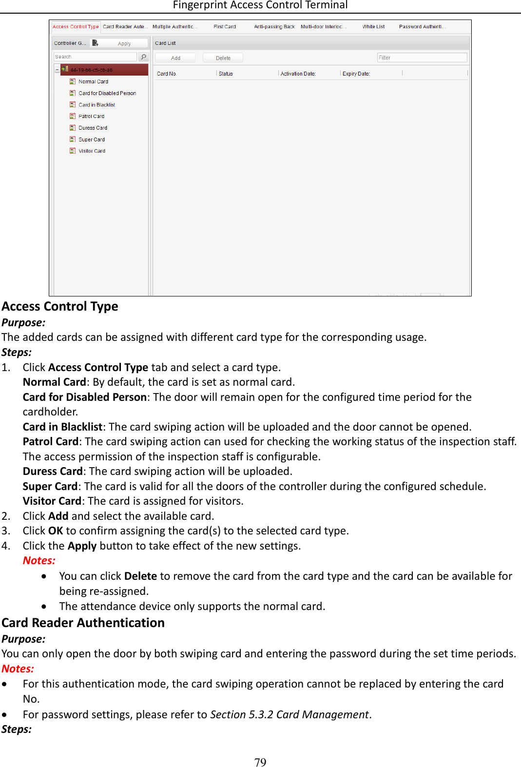 Fingerprint Access Control Terminal 79   Access Control Type Purpose: The added cards can be assigned with different card type for the corresponding usage. Steps: 1. Click Access Control Type tab and select a card type. Normal Card: By default, the card is set as normal card. Card for Disabled Person: The door will remain open for the configured time period for the cardholder. Card in Blacklist: The card swiping action will be uploaded and the door cannot be opened. Patrol Card: The card swiping action can used for checking the working status of the inspection staff. The access permission of the inspection staff is configurable. Duress Card: The card swiping action will be uploaded. Super Card: The card is valid for all the doors of the controller during the configured schedule. Visitor Card: The card is assigned for visitors. 2. Click Add and select the available card. 3. Click OK to confirm assigning the card(s) to the selected card type. 4. Click the Apply button to take effect of the new settings. Notes:   You can click Delete to remove the card from the card type and the card can be available for being re-assigned.  The attendance device only supports the normal card. Card Reader Authentication Purpose: You can only open the door by both swiping card and entering the password during the set time periods. Notes:  For this authentication mode, the card swiping operation cannot be replaced by entering the card No.  For password settings, please refer to Section 5.3.2 Card Management. Steps: 