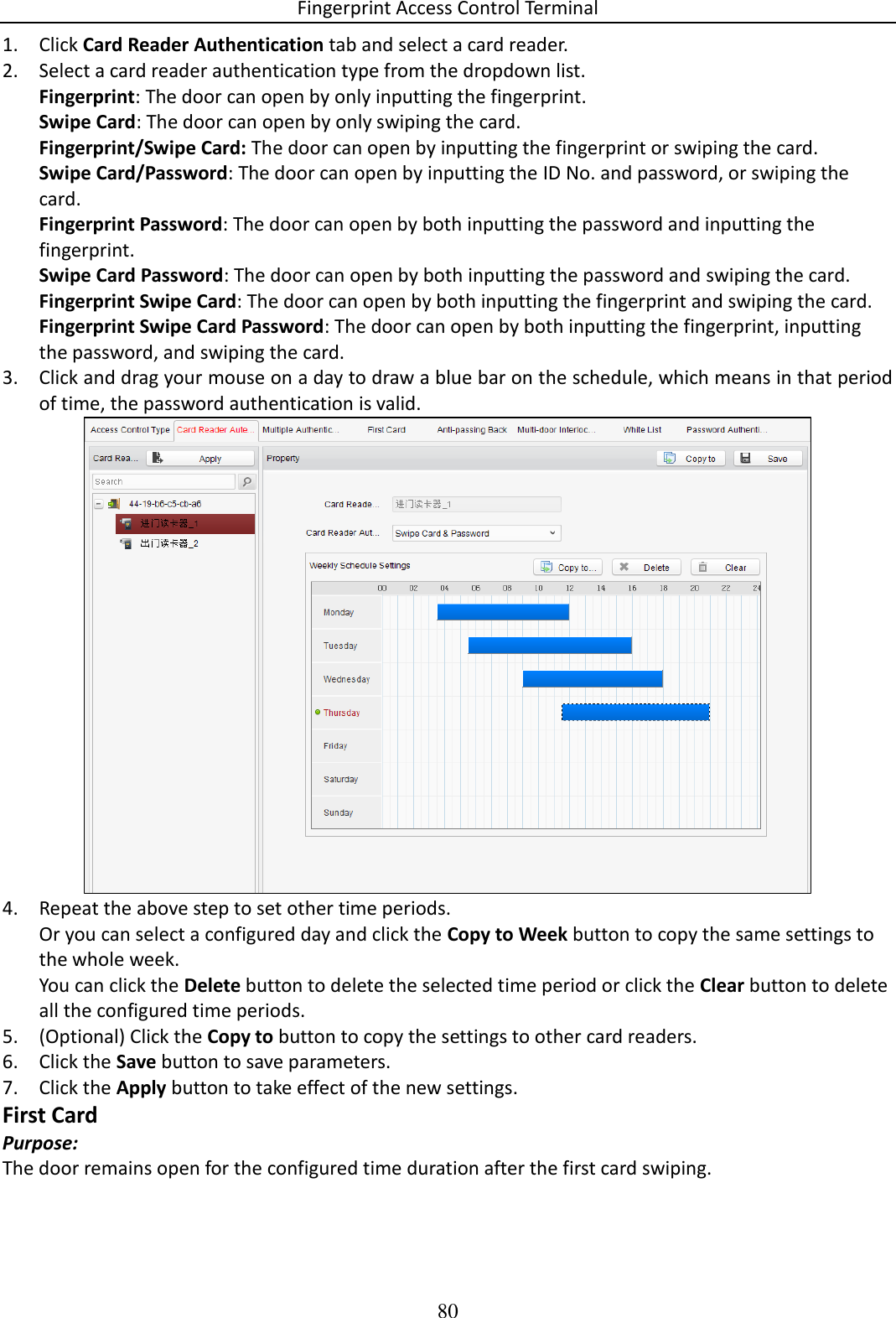 Fingerprint Access Control Terminal 80  1. Click Card Reader Authentication tab and select a card reader. 2. Select a card reader authentication type from the dropdown list.  Fingerprint: The door can open by only inputting the fingerprint.  Swipe Card: The door can open by only swiping the card.  Fingerprint/Swipe Card: The door can open by inputting the fingerprint or swiping the card. Swipe Card/Password: The door can open by inputting the ID No. and password, or swiping the card. Fingerprint Password: The door can open by both inputting the password and inputting the fingerprint.  Swipe Card Password: The door can open by both inputting the password and swiping the card.  Fingerprint Swipe Card: The door can open by both inputting the fingerprint and swiping the card. Fingerprint Swipe Card Password: The door can open by both inputting the fingerprint, inputting the password, and swiping the card. 3. Click and drag your mouse on a day to draw a blue bar on the schedule, which means in that period of time, the password authentication is valid.  4. Repeat the above step to set other time periods. Or you can select a configured day and click the Copy to Week button to copy the same settings to the whole week. You can click the Delete button to delete the selected time period or click the Clear button to delete all the configured time periods. 5. (Optional) Click the Copy to button to copy the settings to other card readers. 6. Click the Save button to save parameters.  7. Click the Apply button to take effect of the new settings. First Card Purpose: The door remains open for the configured time duration after the first card swiping. 