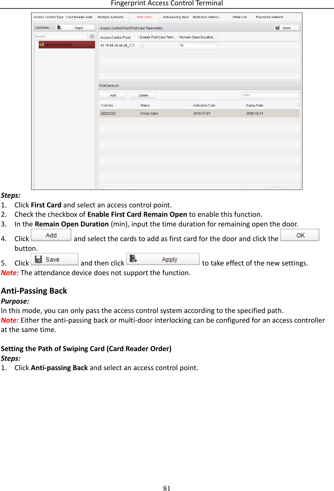 Fingerprint Access Control Terminal 81   Steps: 1. Click First Card and select an access control point.  2. Check the checkbox of Enable First Card Remain Open to enable this function. 3. In the Remain Open Duration (min), input the time duration for remaining open the door. 4. Click   and select the cards to add as first card for the door and click the   button. 5. Click   and then click   to take effect of the new settings. Note: The attendance device does not support the function. Anti-Passing Back Purpose: In this mode, you can only pass the access control system according to the specified path. Note: Either the anti-passing back or multi-door interlocking can be configured for an access controller at the same time.  Setting the Path of Swiping Card (Card Reader Order) Steps: 1. Click Anti-passing Back and select an access control point. 