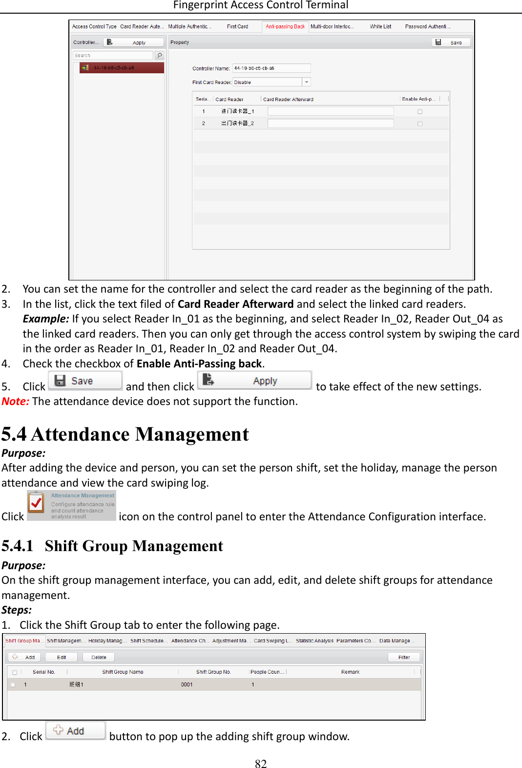 Fingerprint Access Control Terminal 82   2. You can set the name for the controller and select the card reader as the beginning of the path. 3. In the list, click the text filed of Card Reader Afterward and select the linked card readers. Example: If you select Reader In_01 as the beginning, and select Reader In_02, Reader Out_04 as the linked card readers. Then you can only get through the access control system by swiping the card in the order as Reader In_01, Reader In_02 and Reader Out_04. 4. Check the checkbox of Enable Anti-Passing back. 5. Click   and then click   to take effect of the new settings. Note: The attendance device does not support the function.  Attendance Management 5.4Purpose: After adding the device and person, you can set the person shift, set the holiday, manage the person attendance and view the card swiping log. Click   icon on the control panel to enter the Attendance Configuration interface. 5.4.1 Shift Group Management Purpose: On the shift group management interface, you can add, edit, and delete shift groups for attendance management. Steps: 1. Click the Shift Group tab to enter the following page.  2. Click   button to pop up the adding shift group window.  