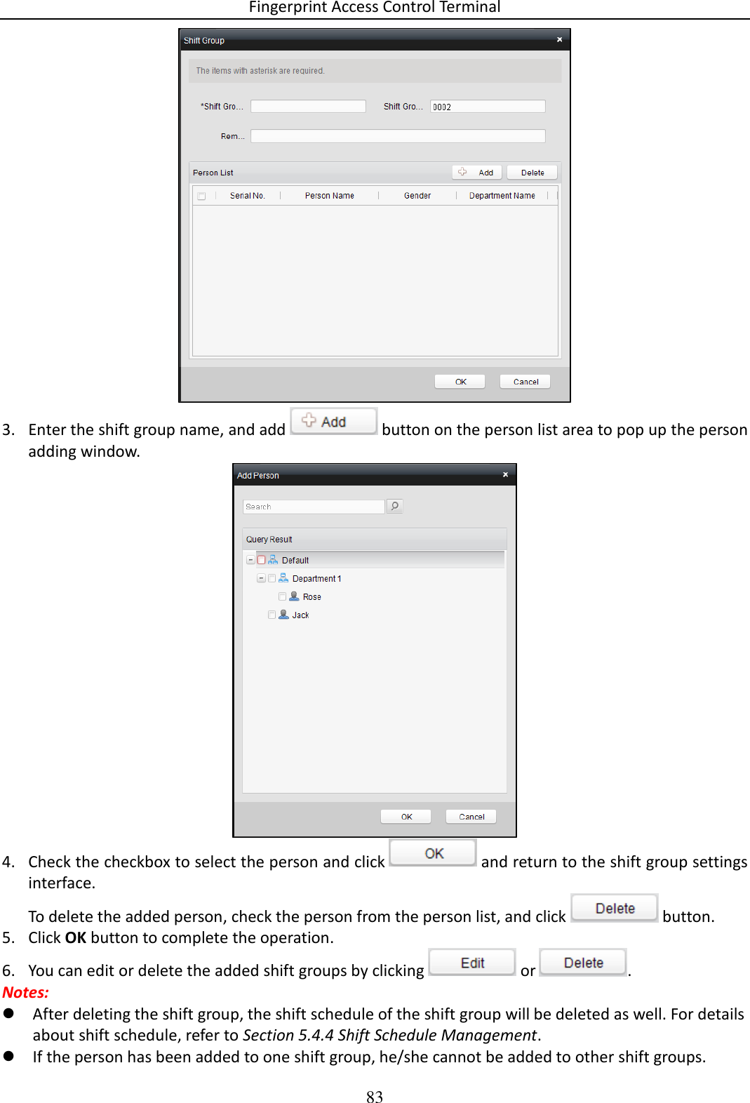 Fingerprint Access Control Terminal 83   3. Enter the shift group name, and add   button on the person list area to pop up the person adding window.   4. Check the checkbox to select the person and click   and return to the shift group settings interface.  To delete the added person, check the person from the person list, and click   button.  5. Click OK button to complete the operation.  6. You can edit or delete the added shift groups by clicking   or  .  Notes:   After deleting the shift group, the shift schedule of the shift group will be deleted as well. For details about shift schedule, refer to Section 5.4.4 Shift Schedule Management.  If the person has been added to one shift group, he/she cannot be added to other shift groups.  