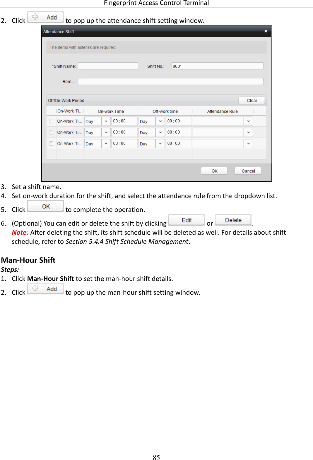 Fingerprint Access Control Terminal 85  2. Click   to pop up the attendance shift setting window.   3. Set a shift name.  4. Set on-work duration for the shift, and select the attendance rule from the dropdown list.  5. Click   to complete the operation. 6. (Optional) You can edit or delete the shift by clicking   or  .  Note: After deleting the shift, its shift schedule will be deleted as well. For details about shift schedule, refer to Section 5.4.4 Shift Schedule Management.  Man-Hour Shift Steps: 1. Click Man-Hour Shift to set the man-hour shift details. 2. Click   to pop up the man-hour shift setting window.  