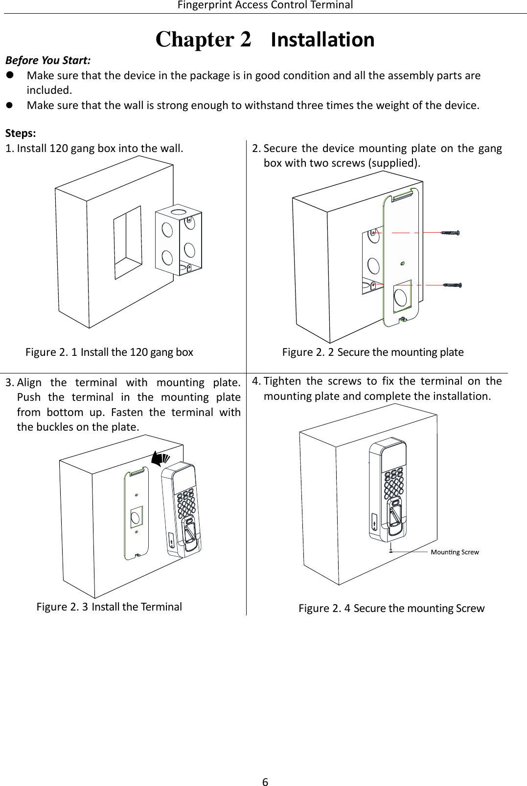  Fingerprint Access Control Terminal 6   Chapter 2  Installation Before You Start:  Make sure that the device in the package is in good condition and all the assembly parts are included.  Make sure that the wall is strong enough to withstand three times the weight of the device.    Steps:  1. Install 120 gang box into the wall.    Install the 120 gang box Figure 2. 12. Secure  the  device  mounting plate  on the gang box with two screws (supplied).   Secure the mounting plate Figure 2. 23. Align  the  terminal  with  mounting  plate.  Push  the  terminal  in  the  mounting  plate from  bottom  up.  Fasten  the  terminal  with the buckles on the plate.   Install the Terminal Figure 2. 34. Tighten  the  screws  to  fix  the  terminal  on  the mounting plate and complete the installation.    Secure the mounting Screw Figure 2. 4 