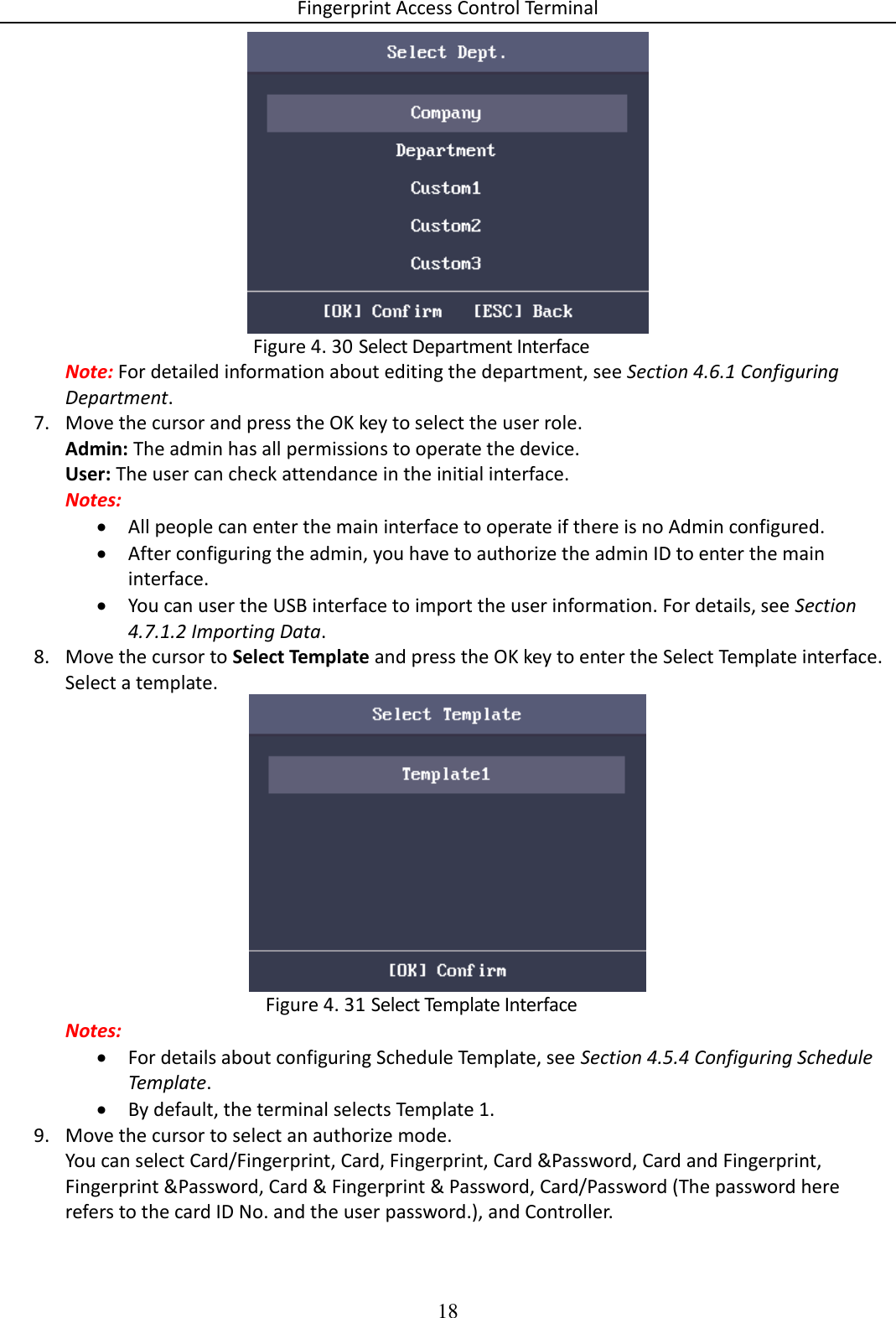 Fingerprint Access Control Terminal 18    Select Department Interface Figure 4. 30Note: For detailed information about editing the department, see Section 4.6.1 Configuring Department. 7. Move the cursor and press the OK key to select the user role. Admin: The admin has all permissions to operate the device. User: The user can check attendance in the initial interface. Notes:   All people can enter the main interface to operate if there is no Admin configured.  After configuring the admin, you have to authorize the admin ID to enter the main interface.  You can user the USB interface to import the user information. For details, see Section 4.7.1.2 Importing Data. 8. Move the cursor to Select Template and press the OK key to enter the Select Template interface. Select a template.   Select Template Interface Figure 4. 31Notes:  For details about configuring Schedule Template, see Section 4.5.4 Configuring Schedule Template.  By default, the terminal selects Template 1. 9. Move the cursor to select an authorize mode. You can select Card/Fingerprint, Card, Fingerprint, Card &amp;Password, Card and Fingerprint, Fingerprint &amp;Password, Card &amp; Fingerprint &amp; Password, Card/Password (The password here refers to the card ID No. and the user password.), and Controller. 