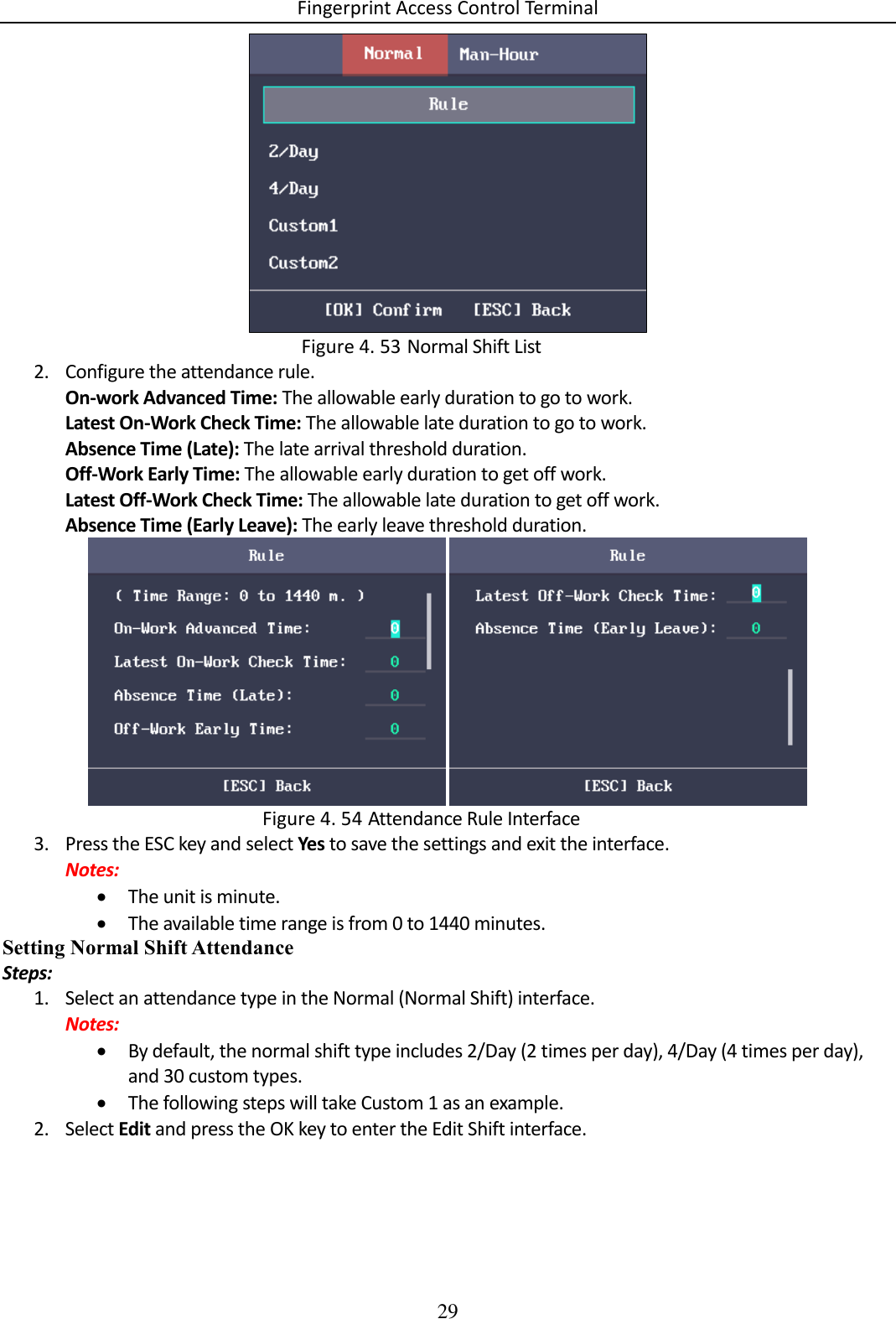 Fingerprint Access Control Terminal 29    Normal Shift List Figure 4. 532. Configure the attendance rule. On-work Advanced Time: The allowable early duration to go to work. Latest On-Work Check Time: The allowable late duration to go to work. Absence Time (Late): The late arrival threshold duration. Off-Work Early Time: The allowable early duration to get off work. Latest Off-Work Check Time: The allowable late duration to get off work. Absence Time (Early Leave): The early leave threshold duration.    Attendance Rule Interface Figure 4. 543. Press the ESC key and select Yes to save the settings and exit the interface. Notes:  The unit is minute.  The available time range is from 0 to 1440 minutes. Setting Normal Shift Attendance Steps: 1. Select an attendance type in the Normal (Normal Shift) interface. Notes:  By default, the normal shift type includes 2/Day (2 times per day), 4/Day (4 times per day), and 30 custom types.  The following steps will take Custom 1 as an example. 2. Select Edit and press the OK key to enter the Edit Shift interface. 