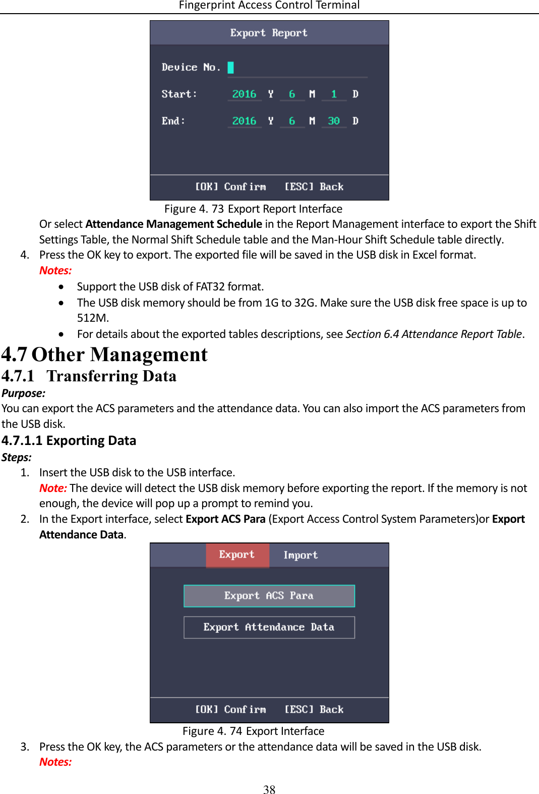 Fingerprint Access Control Terminal 38    Export Report Interface Figure 4. 73Or select Attendance Management Schedule in the Report Management interface to export the Shift Settings Table, the Normal Shift Schedule table and the Man-Hour Shift Schedule table directly. 4. Press the OK key to export. The exported file will be saved in the USB disk in Excel format. Notes:  Support the USB disk of FAT32 format.  The USB disk memory should be from 1G to 32G. Make sure the USB disk free space is up to 512M.  For details about the exported tables descriptions, see Section 6.4 Attendance Report Table.  Other Management 4.74.7.1 Transferring Data Purpose: You can export the ACS parameters and the attendance data. You can also import the ACS parameters from the USB disk. 4.7.1.1 Exporting Data Steps: 1. Insert the USB disk to the USB interface. Note: The device will detect the USB disk memory before exporting the report. If the memory is not enough, the device will pop up a prompt to remind you. 2. In the Export interface, select Export ACS Para (Export Access Control System Parameters)or Export Attendance Data.   Export Interface Figure 4. 743. Press the OK key, the ACS parameters or the attendance data will be saved in the USB disk. Notes: 