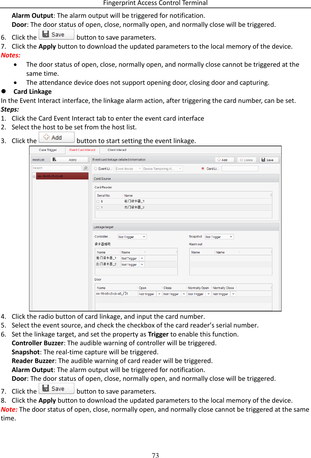 Fingerprint Access Control Terminal 73  Alarm Output: The alarm output will be triggered for notification. Door: The door status of open, close, normally open, and normally close will be triggered.  6. Click the   button to save parameters.   7. Click the Apply button to download the updated parameters to the local memory of the device. Notes:   The door status of open, close, normally open, and normally close cannot be triggered at the same time.   The attendance device does not support opening door, closing door and capturing.  Card Linkage In the Event Interact interface, the linkage alarm action, after triggering the card number, can be set.  Steps: 1. Click the Card Event Interact tab to enter the event card interface  2. Select the host to be set from the host list.  3. Click the   button to start setting the event linkage.   4. Click the radio button of card linkage, and input the card number.  5. Select the event source, and check the checkbox of the card reader’s serial number.  6. Set the linkage target, and set the property as Trigger to enable this function. Controller Buzzer: The audible warning of controller will be triggered.  Snapshot: The real-time capture will be triggered.  Reader Buzzer: The audible warning of card reader will be triggered. Alarm Output: The alarm output will be triggered for notification. Door: The door status of open, close, normally open, and normally close will be triggered. 7. Click the   button to save parameters.  8. Click the Apply button to download the updated parameters to the local memory of the device. Note: The door status of open, close, normally open, and normally close cannot be triggered at the same time.  
