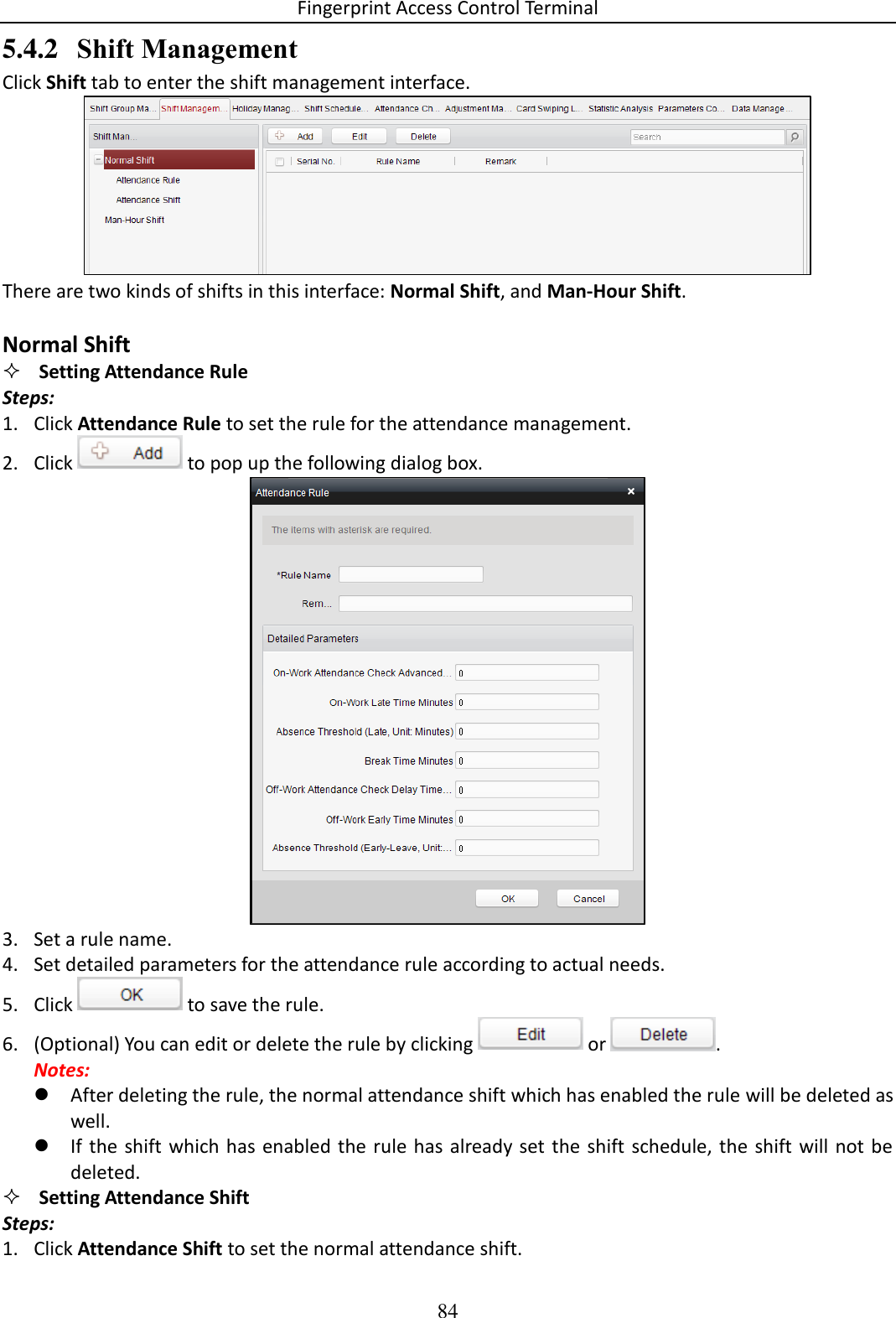 Fingerprint Access Control Terminal 84  5.4.2 Shift Management Click Shift tab to enter the shift management interface.   There are two kinds of shifts in this interface: Normal Shift, and Man-Hour Shift.   Normal Shift  Setting Attendance Rule Steps: 1. Click Attendance Rule to set the rule for the attendance management. 2. Click   to pop up the following dialog box.   3. Set a rule name.  4. Set detailed parameters for the attendance rule according to actual needs.  5. Click   to save the rule. 6. (Optional) You can edit or delete the rule by clicking   or  .  Notes:   After deleting the rule, the normal attendance shift which has enabled the rule will be deleted as well.  If the  shift  which has  enabled the rule has already set the shift  schedule, the  shift will not be deleted.  Setting Attendance Shift Steps: 1. Click Attendance Shift to set the normal attendance shift. 
