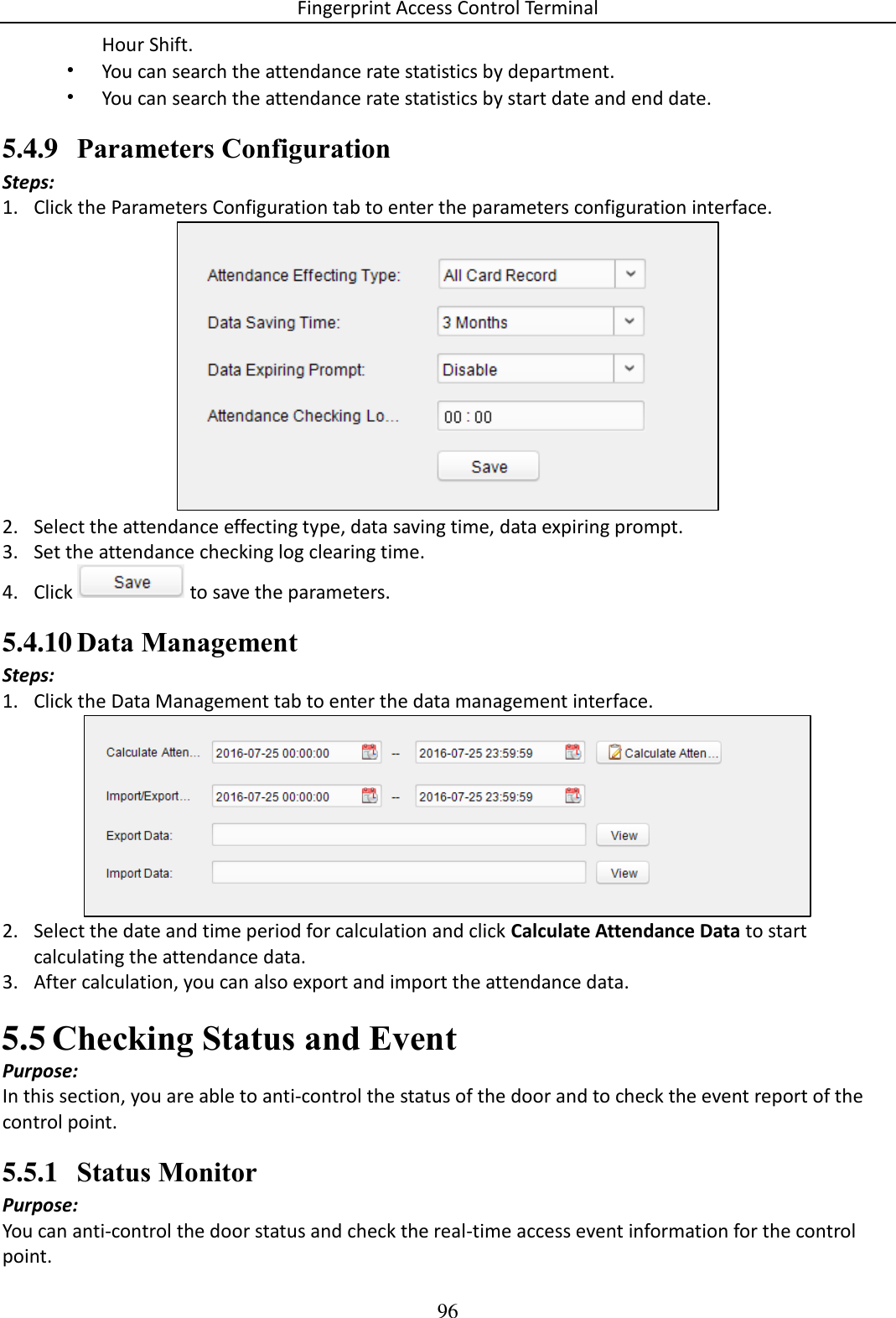 Fingerprint Access Control Terminal 96  Hour Shift.  • You can search the attendance rate statistics by department.  • You can search the attendance rate statistics by start date and end date.  5.4.9 Parameters Configuration Steps: 1. Click the Parameters Configuration tab to enter the parameters configuration interface.   2. Select the attendance effecting type, data saving time, data expiring prompt.  3. Set the attendance checking log clearing time.  4. Click   to save the parameters. 5.4.10 Data Management Steps: 1. Click the Data Management tab to enter the data management interface.   2. Select the date and time period for calculation and click Calculate Attendance Data to start calculating the attendance data. 3. After calculation, you can also export and import the attendance data.   Checking Status and Event 5.5Purpose: In this section, you are able to anti-control the status of the door and to check the event report of the control point.  5.5.1 Status Monitor Purpose: You can anti-control the door status and check the real-time access event information for the control point.  