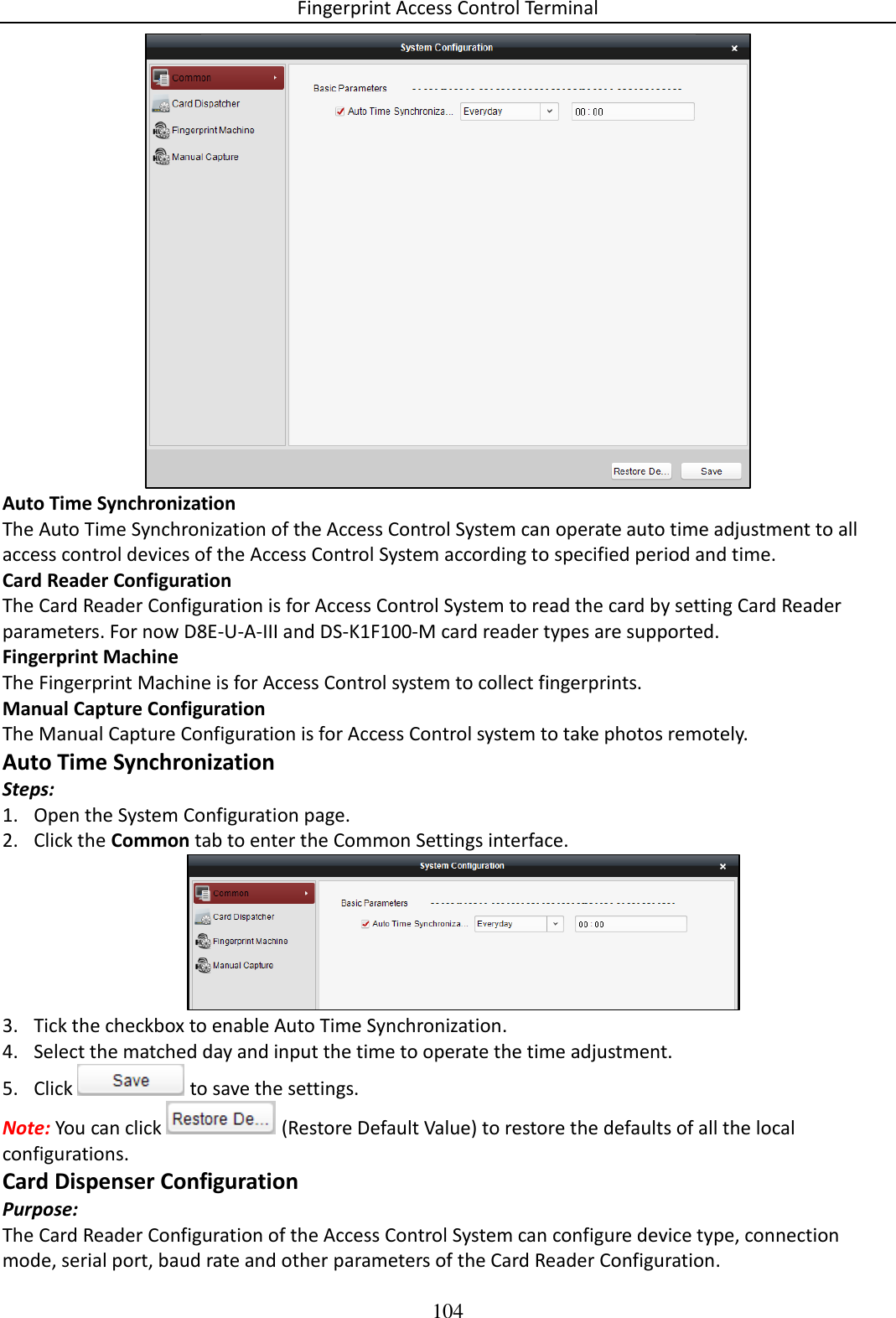 Fingerprint Access Control Terminal 104   Auto Time Synchronization The Auto Time Synchronization of the Access Control System can operate auto time adjustment to all access control devices of the Access Control System according to specified period and time. Card Reader Configuration The Card Reader Configuration is for Access Control System to read the card by setting Card Reader parameters. For now D8E-U-A-III and DS-K1F100-M card reader types are supported. Fingerprint Machine The Fingerprint Machine is for Access Control system to collect fingerprints.  Manual Capture Configuration The Manual Capture Configuration is for Access Control system to take photos remotely.  Auto Time Synchronization Steps: 1. Open the System Configuration page. 2. Click the Common tab to enter the Common Settings interface.  3. Tick the checkbox to enable Auto Time Synchronization. 4. Select the matched day and input the time to operate the time adjustment.  5. Click   to save the settings. Note: You can click   (Restore Default Value) to restore the defaults of all the local configurations. Card Dispenser Configuration Purpose: The Card Reader Configuration of the Access Control System can configure device type, connection mode, serial port, baud rate and other parameters of the Card Reader Configuration. 