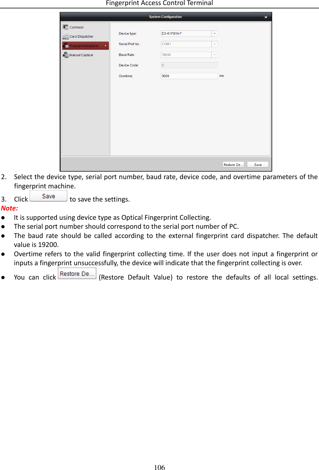 Fingerprint Access Control Terminal 106   2. Select the device type, serial port number, baud rate, device code, and overtime parameters of the fingerprint machine.  3. Click   to save the settings.  Note:   It is supported using device type as Optical Fingerprint Collecting.   The serial port number should correspond to the serial port number of PC.   The  baud  rate  should  be  called  according  to  the  external  fingerprint  card  dispatcher.  The  default value is 19200.   Overtime refers to the valid fingerprint collecting time.  If  the user  does  not  input  a fingerprint or inputs a fingerprint unsuccessfully, the device will indicate that the fingerprint collecting is over.  You  can  click   (Restore  Default  Value)  to  restore  the  defaults  of  all  local  settings. 