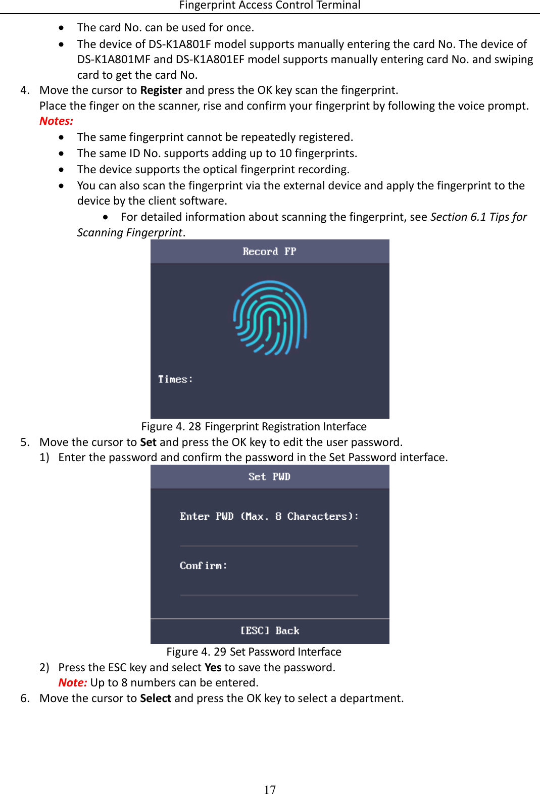Fingerprint Access Control Terminal 17   The card No. can be used for once.  The device of DS-K1A801F model supports manually entering the card No. The device of DS-K1A801MF and DS-K1A801EF model supports manually entering card No. and swiping card to get the card No. 4. Move the cursor to Register and press the OK key scan the fingerprint. Place the finger on the scanner, rise and confirm your fingerprint by following the voice prompt. Notes:  The same fingerprint cannot be repeatedly registered.  The same ID No. supports adding up to 10 fingerprints.  The device supports the optical fingerprint recording.  You can also scan the fingerprint via the external device and apply the fingerprint to the device by the client software.  For detailed information about scanning the fingerprint, see Section 6.1 Tips for Scanning Fingerprint.   Fingerprint Registration Interface Figure 4. 285. Move the cursor to Set and press the OK key to edit the user password. 1) Enter the password and confirm the password in the Set Password interface.   Set Password Interface Figure 4. 292) Press the ESC key and select Yes to save the password. Note: Up to 8 numbers can be entered. 6. Move the cursor to Select and press the OK key to select a department. 