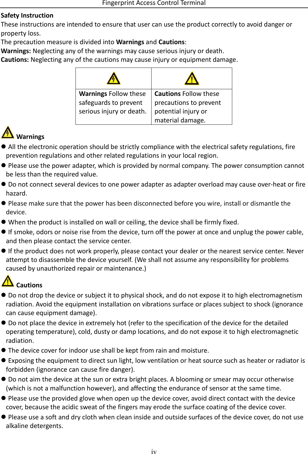 Fingerprint Access Control Terminal iv  Safety Instruction These instructions are intended to ensure that user can use the product correctly to avoid danger or property loss. The precaution measure is divided into Warnings and Cautions: Warnings: Neglecting any of the warnings may cause serious injury or death. Cautions: Neglecting any of the cautions may cause injury or equipment damage.         Warnings  All the electronic operation should be strictly compliance with the electrical safety regulations, fire prevention regulations and other related regulations in your local region.  Please use the power adapter, which is provided by normal company. The power consumption cannot be less than the required value.  Do not connect several devices to one power adapter as adapter overload may cause over-heat or fire hazard.  Please make sure that the power has been disconnected before you wire, install or dismantle the device.  When the product is installed on wall or ceiling, the device shall be firmly fixed.   If smoke, odors or noise rise from the device, turn off the power at once and unplug the power cable, and then please contact the service center.  If the product does not work properly, please contact your dealer or the nearest service center. Never attempt to disassemble the device yourself. (We shall not assume any responsibility for problems caused by unauthorized repair or maintenance.)  Cautions  Do not drop the device or subject it to physical shock, and do not expose it to high electromagnetism radiation. Avoid the equipment installation on vibrations surface or places subject to shock (ignorance can cause equipment damage).  Do not place the device in extremely hot (refer to the specification of the device for the detailed operating temperature), cold, dusty or damp locations, and do not expose it to high electromagnetic radiation.  The device cover for indoor use shall be kept from rain and moisture.  Exposing the equipment to direct sun light, low ventilation or heat source such as heater or radiator is forbidden (ignorance can cause fire danger).  Do not aim the device at the sun or extra bright places. A blooming or smear may occur otherwise (which is not a malfunction however), and affecting the endurance of sensor at the same time.  Please use the provided glove when open up the device cover, avoid direct contact with the device cover, because the acidic sweat of the fingers may erode the surface coating of the device cover.  Please use a soft and dry cloth when clean inside and outside surfaces of the device cover, do not use alkaline detergents.   Warnings Follow these safeguards to prevent serious injury or death. Cautions Follow these precautions to prevent potential injury or material damage. 