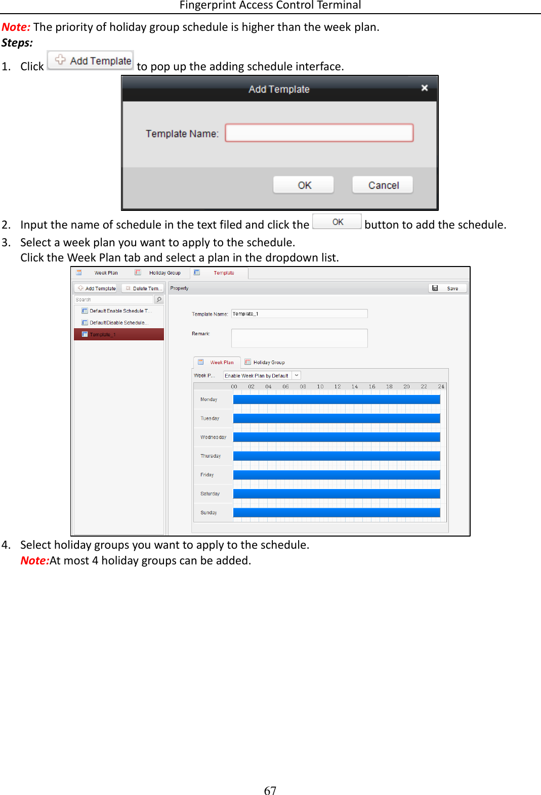 Fingerprint Access Control Terminal 67  Note: The priority of holiday group schedule is higher than the week plan. Steps: 1. Click   to pop up the adding schedule interface.  2. Input the name of schedule in the text filed and click the   button to add the schedule. 3. Select a week plan you want to apply to the schedule. Click the Week Plan tab and select a plan in the dropdown list.  4. Select holiday groups you want to apply to the schedule. Note:At most 4 holiday groups can be added. 