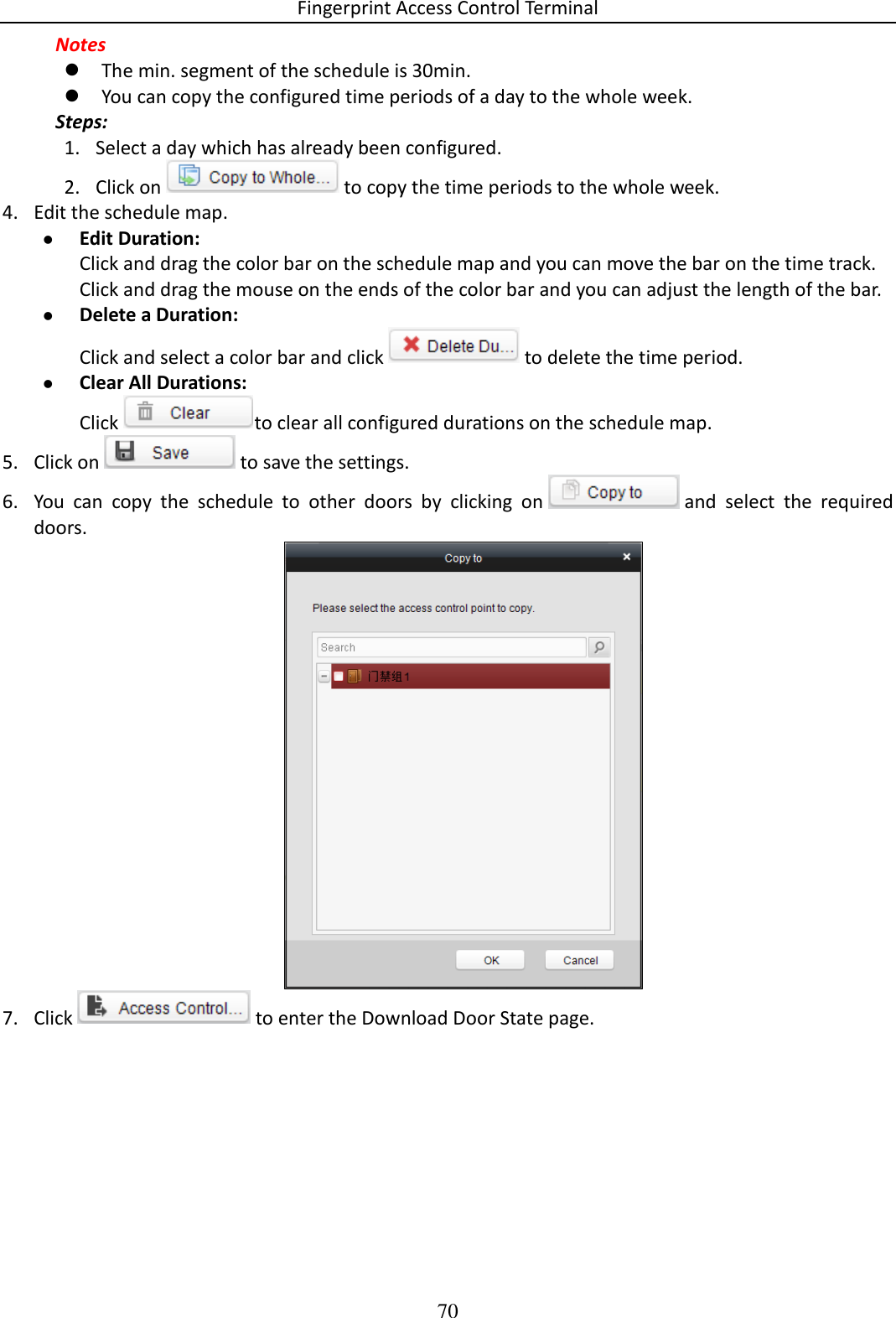 Fingerprint Access Control Terminal 70  Notes   The min. segment of the schedule is 30min.   You can copy the configured time periods of a day to the whole week.   Steps: 1. Select a day which has already been configured.  2. Click on   to copy the time periods to the whole week. 4. Edit the schedule map.  Edit Duration: Click and drag the color bar on the schedule map and you can move the bar on the time track.  Click and drag the mouse on the ends of the color bar and you can adjust the length of the bar.   Delete a Duration: Click and select a color bar and click   to delete the time period.   Clear All Durations: Click  to clear all configured durations on the schedule map.  5. Click on   to save the settings. 6. You  can  copy  the  schedule  to  other  doors  by  clicking  on   and  select  the  required doors.   7. Click   to enter the Download Door State page. 