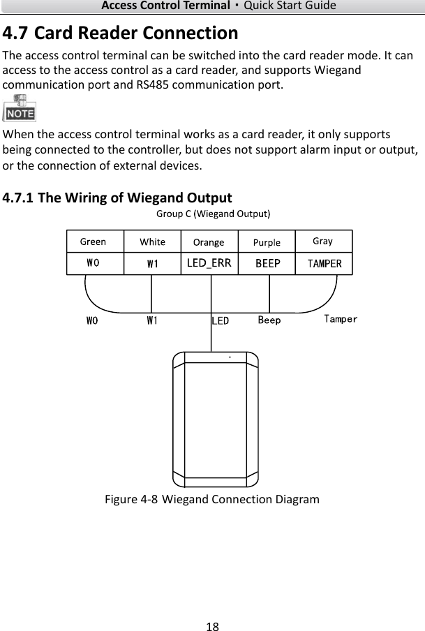    Access Control Terminal·Quick Start Guide 18  4.7 Card Reader Connection   The access control terminal can be switched into the card reader mode. It can access to the access control as a card reader, and supports Wiegand communication port and RS485 communication port.    When the access control terminal works as a card reader, it only supports being connected to the controller, but does not support alarm input or output, or the connection of external devices.   4.7.1 The Wiring of Wiegand Output    Figure 4-8 Wiegand Connection Diagram    