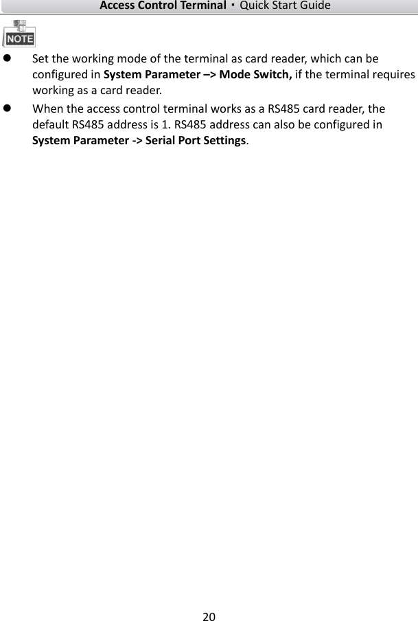    Access Control Terminal·Quick Start Guide 20    Set the working mode of the terminal as card reader, which can be configured in System Parameter –&gt; Mode Switch, if the terminal requires working as a card reader.  When the access control terminal works as a RS485 card reader, the default RS485 address is 1. RS485 address can also be configured in System Parameter -&gt; Serial Port Settings.      