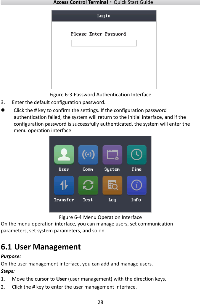    Access Control Terminal·Quick Start Guide 28   Figure 6-3 Password Authentication Interface 3. Enter the default configuration password.    Click the # key to confirm the settings. If the configuration password authentication failed, the system will return to the initial interface, and if the configuration password is successfully authenticated, the system will enter the menu operation interface  Figure 6-4 Menu Operation Interface On the menu operation interface, you can manage users, set communication parameters, set system parameters, and so on.   6.1 User Management Purpose: On the user management interface, you can add and manage users.   Steps:   1. Move the cursor to User (user management) with the direction keys.   2. Click the # key to enter the user management interface.   