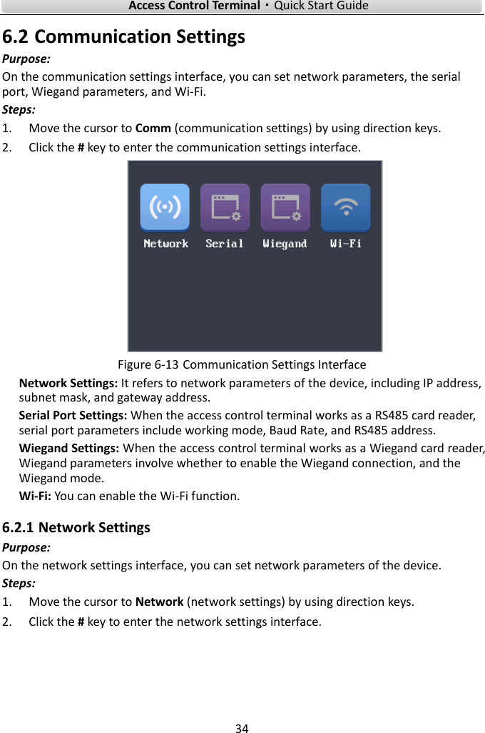    Access Control Terminal·Quick Start Guide 34  6.2 Communication Settings Purpose: On the communication settings interface, you can set network parameters, the serial port, Wiegand parameters, and Wi-Fi.   Steps:   1. Move the cursor to Comm (communication settings) by using direction keys.   2. Click the # key to enter the communication settings interface.  Figure 6-13 Communication Settings Interface Network Settings: It refers to network parameters of the device, including IP address, subnet mask, and gateway address.   Serial Port Settings: When the access control terminal works as a RS485 card reader, serial port parameters include working mode, Baud Rate, and RS485 address.   Wiegand Settings: When the access control terminal works as a Wiegand card reader, Wiegand parameters involve whether to enable the Wiegand connection, and the Wiegand mode.   Wi-Fi: You can enable the Wi-Fi function.   6.2.1 Network Settings Purpose: On the network settings interface, you can set network parameters of the device.   Steps: 1. Move the cursor to Network (network settings) by using direction keys.   2. Click the # key to enter the network settings interface. 